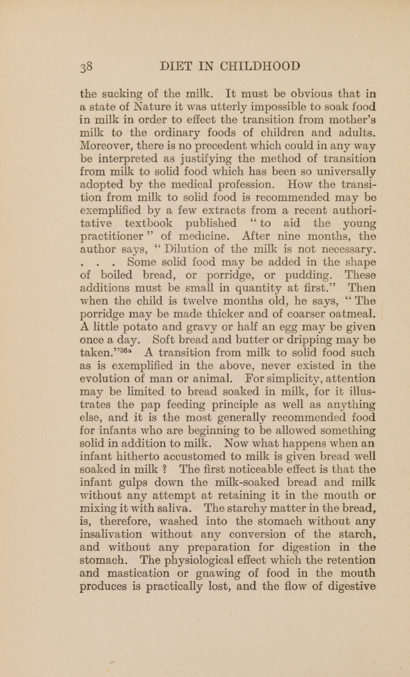 the sucking of the milk. It must be obvious that in a state of Nature it was utterly impossible to soak food in milk in order to effect the transition from mother’s milk to the ordinary foods of children and adults. Moreover, there is no precedent which could in any way be interpreted as justifying the method of transition from milk to solid food which has been so universally adopted by the medical profession. How the transi- tion from milk to solid food is recommended may be exemplified by a few extracts from a recent authori- tative textbook published “to aid the young practitioner ’’ of medicine. After nine months, the author says, “ Dilution of the milk is not necessary. . . Some solid food may be added in the shape of boiled bread, or porridge, or pudding. These additions must be small in quantity at first.” Then when the child is twelve months old, he says, “ The porridge may be made thicker and of coarser oatmeal. A little potato and gravy or half an egg may be given once a day. Soft bread and butter or dripping may be taken.’’*6* A transition from milk to solid food such as is exemplified in the above, never existed in the evolution of man or animal. For simplicity, attention may be limited to bread soaked in milk, for it illus- trates the pap feeding principle as well as anything else, and it is the most generally recommended food for infants who are beginning to be allowed something solid in addition to milk. Now what happens when an infant hitherto accustomed to milk is given bread well soaked in milk? The first noticeable effect is that the infant gulps down the milk-soaked bread and milk without any attempt at retaining it in the mouth or mixing it with saliva. ‘The starchy matter in the bread, is, therefore, washed into the stomach without any insalivation without any conversion of the starch, and without any preparation for digestion in the stomach. The physiological effect which the retention and mastication or gnawing of food in the mouth produces is practically lost, and the flow of digestive