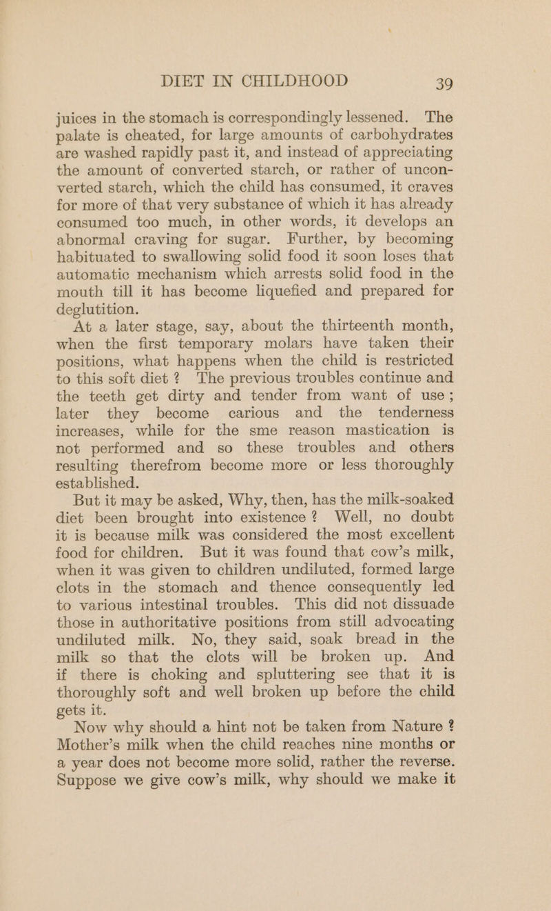 juices in the stomach is correspondingly lessened. The palate is cheated, for large amounts of carbohydrates are washed rapidly past it, and instead of appreciating the amount of converted starch, or rather of uncon- verted starch, which the child has consumed, it craves for more of that very substance of which it has already consumed too much, in other words, it develops an abnormal craving for sugar. Further, by becoming habituated to swallowing solid food it soon loses that automatic mechanism which arrests solid food in the mouth till it has become liquefied and prepared for deglutition. At a later stage, say, about the thirteenth month, when the first temporary molars have taken their positions, what happens when the child is restricted to this soft diet ? The previous troubles continue and the teeth get dirty and tender from want of use ; later they become carious and the tenderness increases, while for the sme reason mastication is not performed and so these troubles and others resulting therefrom become more or less thoroughly established. But it may be asked, Why, then, has the milk-soaked diet been brought into existence? Well, no doubt it is because milk was considered the most excellent food for children. But it was found that cow’s milk, when it was given to children undiluted, formed large clots in the stomach and thence consequently led to various intestinal troubles. This did not dissuade those in authoritative positions from still advocating undiluted milk. No, they said, soak bread in the milk so that the clots will be broken up. And if there is choking and spluttering see that it is thoroughly soft and well broken up before the child gets it. Now why should a hint not be taken from Nature ? Mother’s milk when the child reaches nine months or a year does not become more solid, rather the reverse. Suppose we give cow’s milk, why should we make it