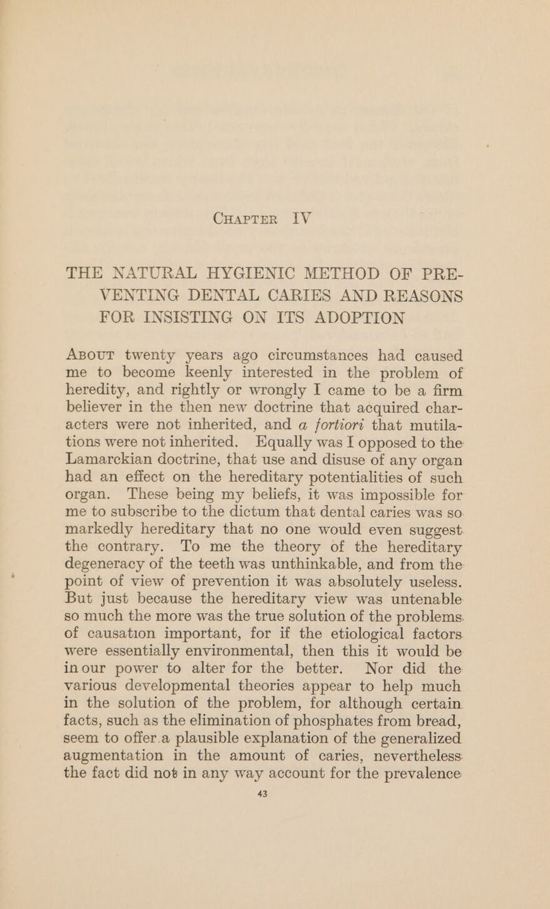 THE NATURAL HYGIENIC METHOD OF PRE- VENTING DENTAL CARIES AND REASONS FOR INSISTING ON ITS ADOPTION ABout twenty years ago circumstances had caused me to become keenly interested in the problem of heredity, and rightly or wrongly I came to be a firm believer in the then new doctrine that acquired char- acters were not inherited, and a fortiori that mutila- tions were not inherited. Equally was I opposed to the Lamarckian doctrine, that use and disuse of any organ had an effect on the hereditary potentialities of such organ. These being my beliefs, it was impossible for me to subscribe to the dictum that dental caries was so. markedly hereditary that no one would even suggest. the contrary. To me the theory of the hereditary degeneracy of the teeth was unthinkable, and from the point of view of prevention it was absolutely useless. But just because the hereditary view was untenable so much the more was the true solution of the problems, of causation important, for if the etiological factors were essentially environmental, then this it would be inour power to alter for the better. Nor did the various developmental theories appear to help much in the solution of the problem, for although certain facts, such as the elimination of phosphates from bread, seem to offer.a plausible explanation of the generalized augmentation in the amount of caries, nevertheless: the fact did not in any way account for the prevalence