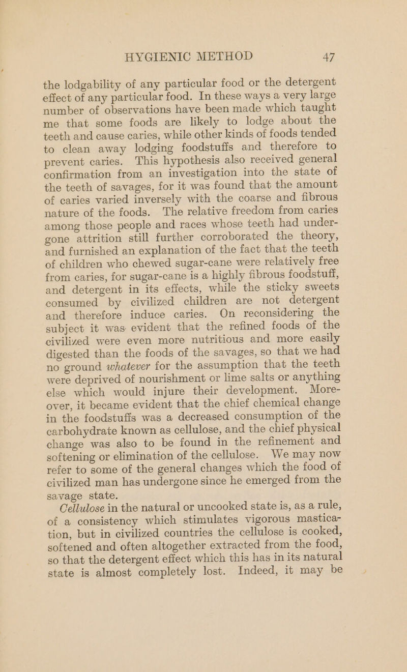 the lodgability of any particular food or the detergent effect of any particular food. In these ways a very large number of observations have been made which taught me that some foods are likely to lodge about the teeth and cause caries, while other kinds of foods tended to clean away lodging foodstuffs and therefore to prevent caries. This hypothesis also received general confirmation from an investigation into the state of the teeth of savages, for it was found that the amount of caries varied inversely with the coarse and fibrous nature of the foods. The relative freedom from caries among those people and races whose teeth had under- gone attrition still further corroborated the theory, and furnished an explanation of the fact that the teeth of children who chewed sugar-cane were relatively free from caries, for sugar-cane is a highly fibrous foodstuff, and detergent in its effects, while the sticky sweets consumed by civilized children are not detergent and therefore induce caries. On reconsidering the subject it was evident that the refined foods of the civilized were even more nutritious and more easily digested than the foods of the savages, so that we had no ground whatever for the assumption that the teeth were deprived of nourishment or lime salts or anything else which would injure their development. More- over, it became evident that the chief chemical change in the foodstuffs was a decreased consumption of the carbohydrate known as cellulose, and the chief physical change was also to be found in the refinement and softening or elimination of the cellulose. We may now refer to some of the general changes which the food of civilized man has undergone since he emerged from the savage state. Cellulose in the natural or uncooked state is, as a rule, of a consistency which stimulates vigorous mastica- tion, but in civilized countries the cellulose is cooked, softened and often altogether extracted from the food, so that the detergent effect which this has in its natural state is almost completely lost. Indeed, it may be