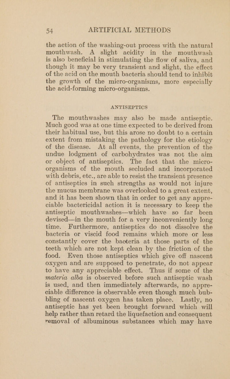 the action of the washing-out process with the natural mouthwash. A slight acidity in the mouthwash is also beneficial in stimulating the flow of saliva, and though it may be very transient and slight, the effect of the acid on the mouth bacteria should tend to inhibit the growth of the micro-organisms, more especially the acid-forming micro-organisms. ANTISEPTICS The mouthwashes may also be made antiseptic. Much good was at one time expected to be derived from their habitual use, but this arose no doubt to a certain extent from mistaking the pathology for the etiology of the disease. At all events, the prevention of the undue lodgment of carbohydrates was not the aim or object of antiseptics. The fact that the micro- organisms of the mouth secluded and incorporated with debris, etc., are able to resist the transient presence of antiseptics in such strengths as would not injure the mucus membrane was overlooked to a great extent, and it has been shown that in order to get any appre- ciable bactericidal action it is necessary to keep the antiseptic mouthwashes—which have so far been devised—in the mouth for a very inconveniently long time. Furthermore, antiseptics do not dissolve the bacteria or viscid food remains which more or less constantly cover the bacteria at those parts of the teeth which are not kept clean by the friction of the food. Even those antiseptics which give off nascent oxygen and are supposed to penetrate, do not appear to have any appreciable effect. Thus if some of the materia alba is observed before such antiseptic wash is used, and then immediately afterwards, no appre- ciable difference is observable even though much bub- bling of nascent oxygen has taken place. Lastly, no antiseptic has yet been brought forward which will help rather than retard the liquefaction and consequent removal of albuminous substances which may have