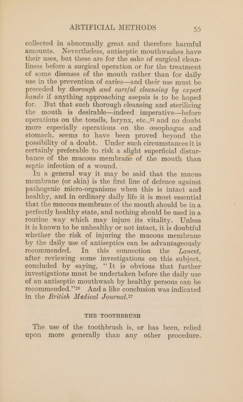 collected in abnormally great and therefore harmful amounts. Nevertheless, antiseptic mouthwashes have their uses, but these are for the sake of surgical clean- liness before a surgical operation or for the treatment of some diseases of the mouth rather than for daily use in the prevention of caries—and their use must be preceded by thorough and careful cleansing by expert hands if anything approaching asepsis is to be hoped for. But that such thorough cleansing and sterilizing the mouth is desirable—indeed imperative—before operations on the tonsils, larynx, etc.,21 and no doubt more especially operations on the cesophagus and stomach, seems to have been proved beyond the possibility of a doubt. Under such circumstances it is certainly preferable to risk a slight superficial distur- bance of the mucous membrane of the mouth than septic infection of a wound. In a general way it may be said that the mucus membrane (or skin) is the first line of defence against pathogenic micro-organisms when this is intact and healthy, and in ordinary daily life it is most essential that the mucous membrane of the mouth should be ina perfectly healthy state, and nothing should be used in a routine way which may injure its vitality. Unless it is known to be unhealthy or not intact, it is doubtful whether the risk of injuring the mucous membrane by the daily use of antiseptics can be advantageously recommended. In this connection the Lancet, after reviewing some investigations on this subject, concluded by saying, “It is obvious that further investigations must be undertaken before the daily use of an antiseptic mouthwash by healthy persons can be recommended.’’26 And a like conclusion was indicated in the British Medical Journal.27 THE TOOTHBRUSH The use of the toothbrush is, or has been, relied. upon more generally than any other procedure.