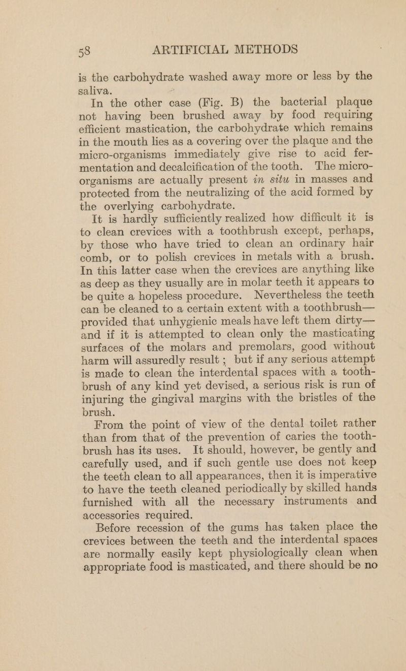 is the carbohydrate washed away more or less by the saliva. : In the other case (Fig. B) the bacterial plaque not having been brushed away by food requiring efficient mastication, the carbohydrate which remains in the mouth lies as a covering over the plaque and the micro-organisms immediately give rise to acid fer- mentation and decalcification of the tooth. The micro- organisms are actually present im situ in masses and protected from the neutralizing of the acid formed by the overlying carbohydrate. It is hardly sufficiently realized how difficult it is to clean crevices with a toothbrush except, perhaps, by those who have tried to clean an ordinary hair comb, or to polish crevices in metals with a brush. In this latter case when the crevices are anything like as deep as they usually are in molar teeth it appears to be quite a hopeless procedure. Nevertheless the teeth can be cleaned to a certain extent with a toothbrush— provided that unhygienic meals have left them dirty— and if it is attempted to clean only the masticating surfaces of the molars and premolars, good without harm will assuredly result ; but if any serious attempt is made to clean the interdental spaces with a tooth- brush of any kind yet devised, a serious risk is run of injuring the gingival margins with the bristles of the brush. From the point of view of the dental toilet rather than from that of the prevention of caries the tooth- brush has its uses. It should, however, be gently and carefully used, and if such gentle use does not keep the teeth clean to all appearances, then it is imperative to have the teeth cleaned periodically by skilled hands furnished with all the necessary instruments and accessories required. Before recession of the gums has taken place the crevices between the teeth and the interdental spaces are normally easily kept physiologically clean when appropriate food is masticated, and there should be no