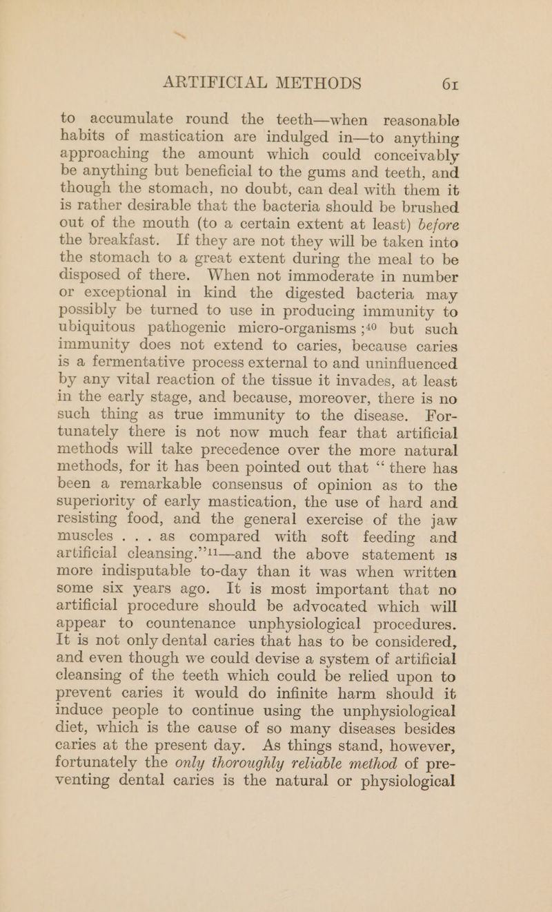 to accumulate round the teeth—when reasonable habits of mastication are indulged in—to anything approaching the amount which could conceivably be anything but beneficial to the gums and teeth, and though the stomach, no doubt, can deal with them it is rather desirable that the bacteria should be brushed out of the mouth (to a certain extent at least) before the breakfast. If they are not they will be taken into the stomach to a great extent during the meal to be disposed of there. When not immoderate in number or exceptional in kind the digested bacteria may possibly be turned to use in producing immunity to ubiquitous pathogenic micro-organisms ;4° but such immunity does not extend to caries, because caries is a fermentative process external to and uninfluenced by any vital reaction of the tissue it invades, at least in the early stage, and because, moreover, there is no such thing as true immunity to the disease. For- tunately there is not now much fear that artificial methods will take precedence over the more natural methods, for it has been pointed out that ‘there has been a remarkable consensus of opinion as to the superiority of early mastication, the use of hard and resisting food, and the general exercise of the jaw muscles ...as compared with soft feeding and artificial cleansing.”’!1—and the above statement 1s more indisputable to-day than it was when written some six years ago. It is most important that no artificial procedure should be advocated which will appear to countenance unphysiological procedures. It is not only dental caries that has to be considered, and even though we could devise a system of artificial cleansing of the teeth which could be relied upon to prevent caries it would do infinite harm should it induce people to continue using the unphysiological diet, which is the cause of so many diseases besides caries at the present day. As things stand, however, fortunately the only thoroughly reliable method of pre- venting dental caries is the natural or physiological