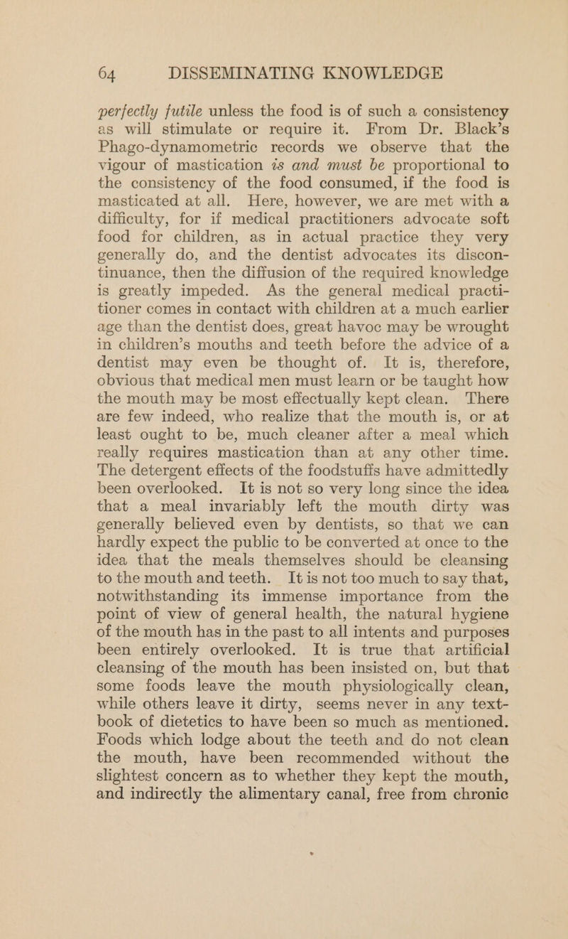 perfectly futile unless the food is of such a consistency as will stimulate or require it. From Dr. Black’s Phago-dynamometric records we observe that the vigour of mastication 7s and must be proportional to the consistency of the food consumed, if the food is masticated at all. Here, however, we are met with a difficulty, for if medical practitioners advocate soft food for children, as in actual practice they very generally do, and the dentist advocates its discon- tinuance, then the diffusion of the required knowledge is greatly impeded. As the general medical practi- tioner comes in contact with children at a much earlier age than the dentist does, great havoc may be wrought in children’s mouths and teeth before the advice of a dentist may even be thought of. It is, therefore, obvious that medical men must learn or be taught how the mouth may be most effectually kept clean. There are few indeed, who realize that the mouth is, or at least ought to be, much cleaner after a meal which really requires mastication than at any other time. The detergent effects of the foodstuffs have admittedly been overlooked. It is not so very long since the idea that a meal invariably left the mouth dirty was generally believed even by dentists, so that we can hardly expect the public to be converted at once to the idea that the meals themselves should be cleansing to the mouth and teeth. It is not too much to say that, notwithstanding its immense importance from the point of view of general health, the natural hygiene of the mouth has in the past to all intents and purposes been entirely overlooked. It is true that artificial cleansing of the mouth has been insisted on, but that &gt; some foods leave the mouth physiologically clean, while others leave it dirty, seems never in any text- book of dietetics to have been so much as mentioned. Foods which lodge about the teeth and do not clean the mouth, have been recommended without the slightest concern as to whether they kept the mouth, and indirectly the alimentary canal, free from chronic