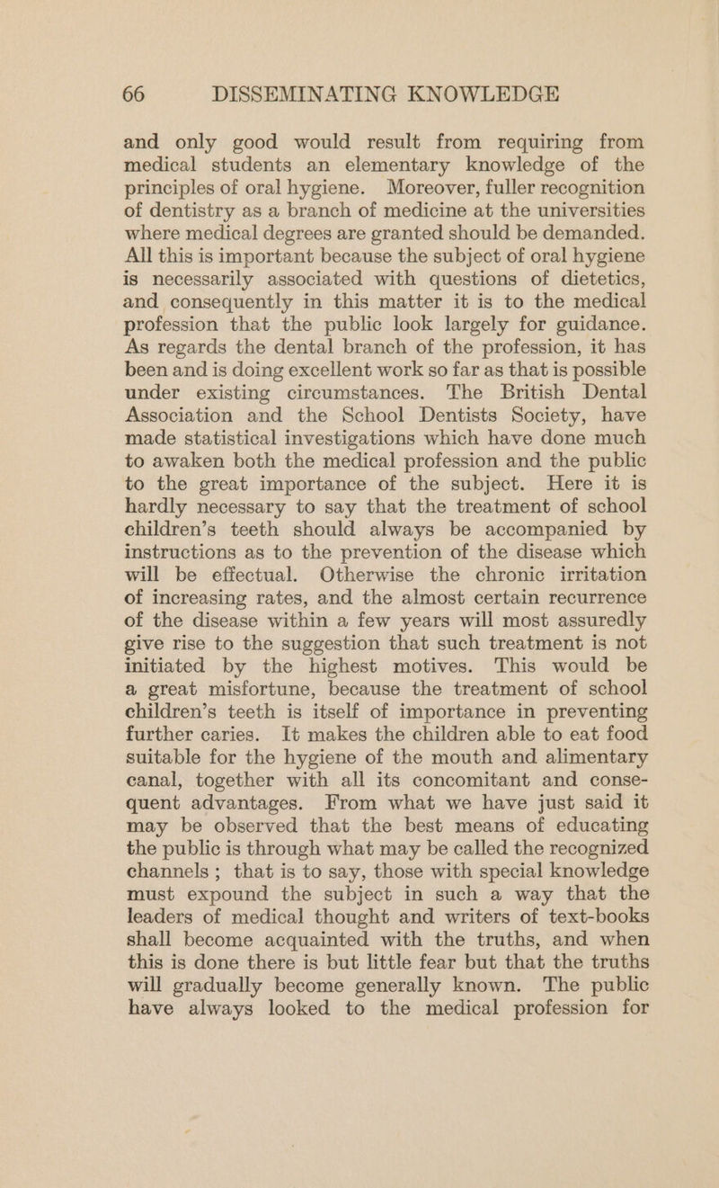and only good would result from requiring from medical students an elementary knowledge of the principles of oral hygiene. Moreover, fuller recognition of dentistry as a branch of medicine at the universities where medical degrees are granted should be demanded. All this is important because the subject of oral hygiene is necessarily associated with questions of dietetics, and consequently in this matter it is to the medical profession that the public look largely for guidance. As regards the dental branch of the profession, it has been and is doing excellent work so far as that is possible under existing circumstances. The British Dental Association and the School Dentists Society, have made statistical investigations which have done much to awaken both the medical profession and the public to the great importance of the subject. Here it is hardly necessary to say that the treatment of school children’s teeth should always be accompanied by instructions as to the prevention of the disease which will be effectual. Otherwise the chronic irritation of increasing rates, and the almost certain recurrence of the disease within a few years will most assuredly give rise to the suggestion that such treatment is not initiated by the highest motives. This would be a great misfortune, because the treatment of school children’s teeth is itself of importance in preventing further caries. It makes the children able to eat food suitable for the hygiene of the mouth and alimentary canal, together with all its concomitant and conse- quent advantages. From what we have just said it may be observed that the best means of educating the public is through what may be called the recognized channels ; that is to say, those with special knowledge must expound the subject in such a way that the leaders of medical thought and writers of text-books shall become acquainted with the truths, and when this is done there is but little fear but that the truths will gradually become generally known. The public have always looked to the medical profession for