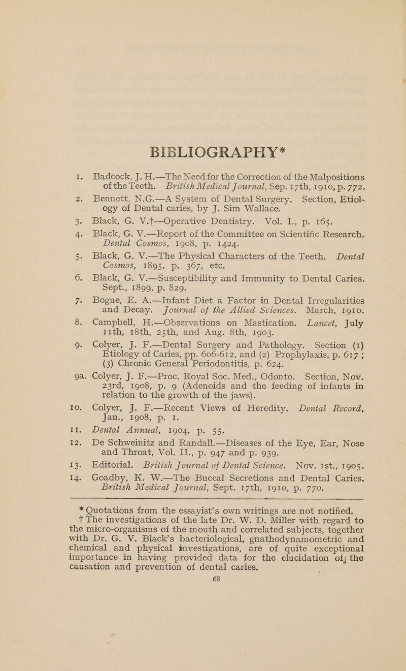 TO. 1 12. 2%. 14. BIBLIOGRAPHY* Badcock, J. H.—The Need for the Correction of the Malpositions oftheTeeth. British Medical Journal, Sep. 17th, 1910, p. 772. Bennett, N.G.—A System of Dental Surgery. Section, Etiol- ogy of Dental caries, by J. Sim Wallace. Black, G. V.t—Operative Dentistry. Vol. I., p. 165. Black, G. V.—Report of the Committee on Scientific Research. Dental Cosmos, 1908, p. 1424. Black, G. V.—The Physical Characters of the Teeth. Dental Cosmos, 1895, p. 367, etc. Black, G. V.—Susceptibility and Immunity to Dental Caries. Sept., 1899, p. 829. Bogue, E. A.—Infant Diet a Factor in Dental Irregularities and Decay. Journal of the Allied Sciences. March, 1gto. Campbell, H.—Observations on Mastication. Lancet, July 11th, 18th, 25th, and Aug. 8th, 1903. Colyer, J. F.—Dental Surgery and Pathology. Section (1 Etiology of Caries, pp. 606-612, and (2) Prophylaxis, p. 617 (3) Chronic General Periodontitis, p. 624. Colyer, J. F.—Proc. Royal Soc. Med., Odonto. Section, Nov. 23rd, 1908, p. 9 (Adenoids and the feeding of infants in relation to the growth of the jaws). Colyer, J. F.—Recent Views of Heredity. Dental Record, Jan., 1908, p. 1. Dental Annual, 1904, p. 55. De Schweinitz and Randall.—Diseases of the Eye, Ear, Nose and Throat, Vol. II., p. 947 and p. 939. Editorial. British Journal of Dental Science. Nov. Ist., 1905. Goadby, K. W.—The Buccal Secretions and Dental Caries. British Medical Journal, Sept. 17th, 1910, p. 770.