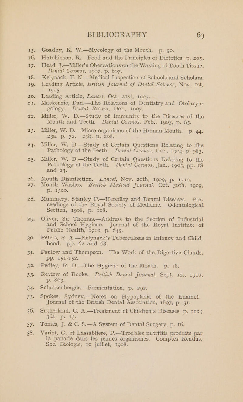 18. 16. 17. 18. 19. 20. 21. 22. 23. 24. 25. 26. 29. 28. 29. 30. at. 32. 33- 34. 35. 36. 37- 38. BIBLIOGRAPHY 69 Goadby, K. W.—Mycology of the Mouth, p. go. Hutchinson, R.—Food and the Principles of Dietetics, p. 205. Head J.—Miller’s Obervations on the Wasting of Tooth Tissue. Dental Cosmos, 1907, p. 807. Kelynack, T. N.—Medical Inspection of Schools and Scholars. Leading Article, British Journal of Dental Science, Nov. ist, 1905 Leading Article, Lancet, Oct. 21st, 1905. Mackenzie, Dan.—The Relations of Dentistry and Otolaryn- gology. Dental Record, Dec., 1907. Miller, W. D.—Study of Immunity to the Diseases of the Mouth and Téeth, Dental Cosmos, Feb., 1903, p. 85. Miller, W. D.—Micro-organisms of the Human Mouth. p. 44. 254s Pin G2e -23D5. ps, 208. Miller, W. D.—Study of Certain Questions Relating to the Pathology of the Teeth. Dental Cosmos, Dec., 1904, p. 983. Miller, W. D.—Study of Certain Questions Relating to the Pathology of the Teeth. Dental Cosmos, Jan., 1905, pp. 18 and 23. Mouth Disinfection. Lancet, Nov. 20th, 1909, Pp. 15.82. Mouth Washes. British Medical Journal, Oct. 30th, 1909, p- 1300. Mummery, Stanley P.—Heredity and Dental Diseases. Pro- ceedings of the Royal Society of Medicine. Odontological Section, 1908, p. 108. Oliver, Sir Thomas.—Address to the Section of Industrial and School Hygiene. Journal of the Royal Institute of Public Health, 1910, p. 645. Peters, E. A.—Kelynack’s Tuberculosis in Infancy and Child- hood. pp. 62 and 68. Paulow and Thompson.—The Work of the Digestive Glands. Ppp. I51-152. Pedley, R. D.—The Hygiene of the Mouth. p. 18. Review of Books. British Dental Journal, Sept. 1st, 1910, p- 863. Schutzenberger.—Fermentation, p. 292. Spokes, Sydney.—Notes on Hypoplasia of the Enamel. Journal of the British Dental Association, 1897, p. 31. Sutherland, G. A.—Treatment of Children’s Diseases p. 110; 30a, Dp. 13. Tomes, J. &amp; C. S.—A System of Dental Surgery, p. 16. Variot, G. et Lassabliere, P.—Troubles nutritifs produits par la panade dans les jeunes organismes. Comptes Rendus, Soc. Biologie, 10 juillet, 1908.