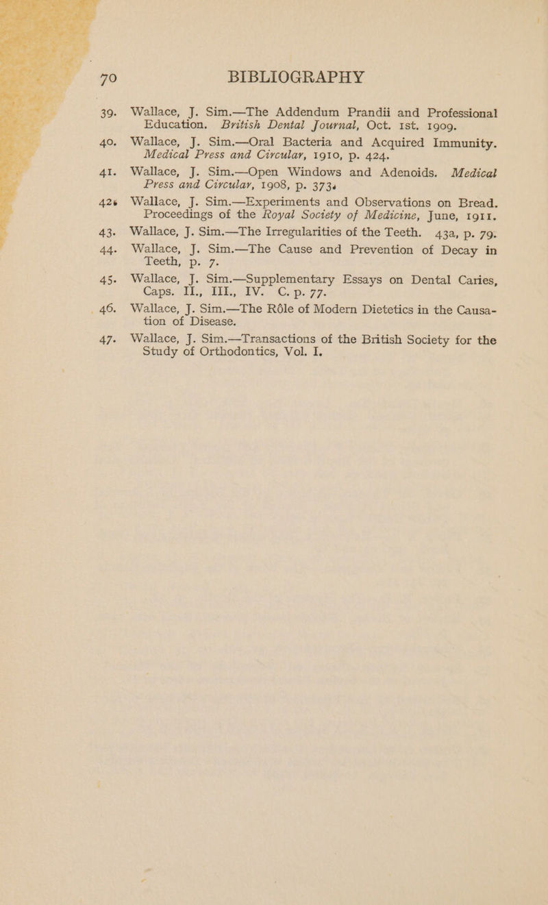 BIBLIOGRAPHY Wallace, J. Sim.—The Addendum Prandii and Professional Education. British Dental Journal, Oct. 1st. 1909. Wallace, J. Sim.—Oral Bacteria and Acquired Immunity. Medical Press and Circular, 1910, p. 424. Wallace, J. Sim.—Open Windows and Adenoids. Medical Press and Circular, 1908, p. 373.6 Wallace, J. Sim.—Experiments and Observations on Bread. Proceedings of the Royal Society of Medicine, June, tg11. Wallace, J. Sim.—The Irregularities of the Teeth. 43a, p. 79: Wallace, J. Sim.—The Cause and Prevention of Decay in meeth, ps7; 45. Wallace, J. Sim.—Supplementary Essays on Dental Caries Caps, IL, a1h,: 2V./. Gop. 77. _ 46. Wallace, J. Sim.—The Réle of Modern Dietetics in the Causa- tion of Disease. 47. Wallace, J. Sim.—Transactions of the British Society for the Study of Orthodontics, Vol. I.