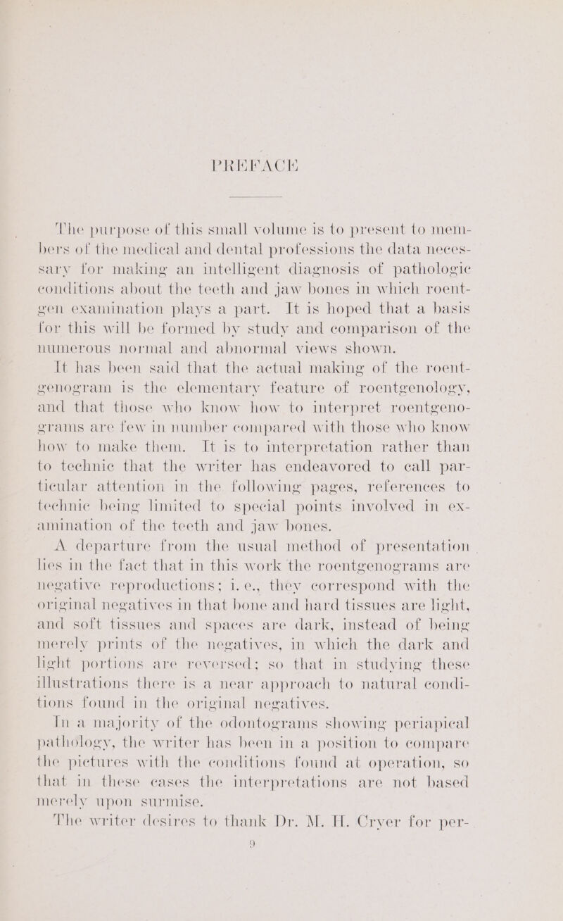PREFACIE The purpose of this small volume is to present to mem- bers of the medical and dental professions the data neces- sary for making an intelligent diagnosis of pathologic conditions about the teeth and jaw bones in which roent- gen examination plays a part. It is hoped that a basis for this will be formed by study and comparison of the numerous normal and abnormal views shown. It has been said that the actual making of the roent- genogram is the elementary feature of roentgenology, and that those who know how to interpret roentgeno- grams are few in number compared with those who know how to make them. It is to interpretation rather than to technic that the writer has endeavored to call par- ticular attention in the following pages, references to technic being limited to special points involved in ex- amination of the teeth and jaw bones. A departure from the usual method of presentation | hes in the fact that in this work the roentgenograms are negative reproductions; i.e., they correspond with the original negatives in that bone and hard tissues are light, and soft tissues and spaces are dark, instead of being merely prints of the negatives, in which the dark and light portions are reversed; so that in studving these illustrations there is a near approach to natural condi- tions found in the original negatives. In a majority of the odontograms showing periapical pathology, the writer has been in a position to compare the pictures with the conditions found at operation, so that in these cases the interpretations are not based merely upon surmise. The writer desires to thank Dr. M. H. Cryer for per- a]