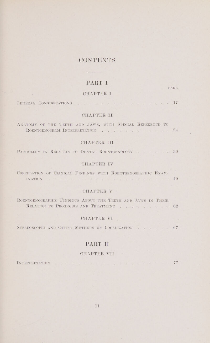 CONTENTS PART I PAGE CHAPTER I Coen At, A COMNGEDMEANTONEG)= marks. box Becta ae, Petes ee OS at se te Cae CHAPTER II ANATOMY OF THE TEETH AND JAWS, WITH SPECIAL REFERENCE TO RORMICENOGRAM INTRRPRETATION: .67.00. 6.-f. 0 . 4 sf eee &amp; ws BA CELA Tin LT Qs ee) (ep) PATHOLOGY IN RELATION TO DENTAL ROENTGENOLOGY CHAPTER IV CORRELATION OF CLINICAL FINDINGS WITH ROENTGENOGRAPHIC HXAM- KOM ten Ne ben GL OUC A MS isi eke hte RS BO, a nee. RN et oe TALE) CHAPTER V ROENTGENOGRAPHIC FINDINGS ABOUT THE TEETH AND JAWS IN THEIR RewWATION, oO PROGNOSIS: AND ERBATNOENT j0- 82 faeces «6 62 CHAPTER VI STEREOSCOPIC AND OTHER MertrHops of LOCALIZATION . . .-. . . 67 PART if CHAPTER VII PERE Re DAKO es) oe Wee Soy eee ho ee Sa are Oe re al Aig