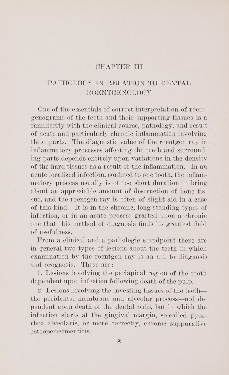 CHAPTER IIT PATHOLOGY IN RELATION TO DENTAL ROENTGENOLOGY One of the essentials of correct interpretation of roent- genograms of the teeth and their supporting tissues is a familiarity with the clinical course, pathology, and result of acute and particularly chronic inflammation involving these parts. The diagnostic value of the roentgen ray 14 inflammatory processes affecting the teeth and surround- ing parts depends entirely upon variations in the density of the hard tissues as a result of the inflammation. in an acute localized infection, confined to one tooth, the inflam- matory process usually is of too short duration to bring about an appreciable amount of destruction of bone tis- sue, and the roentgen ray is often of shght aid in a case of this kind. It is in the chronic, long-standing types of infection, or in an acute process grafted upon a chronic one that this method of diagnosis finds its greatest field of usefulness. From a clinical and a pathologic standpoint there are in general two types of lesions about the teeth in which examination by the roentgen ray is an aid to diagnosis and prognosis. ‘These are: 1. Lesions involving the periapical region of the tooth dependent upon infection following death of the pulp. 2. Lesions involving the investing tissues of the teeth— the peridental membrane and alveolar process—not de- pendent upon death of the dental pulp, but in which the infection starts at the gingival margin, so-called pyor- rhea alveolaris, or more correctly, chronic suppurative osteopericementitis.