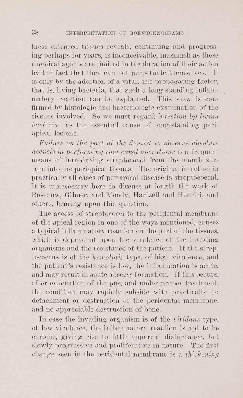 these diseased tissues reveals, continuing and progress- ing perhaps for years, is inconceivable, inasmuch as these chemical agents are limited in the duration of their action by the fact that they can not perpetuate themselves. It is only by the addition of a vital, self-propagating factor, that is, living bacteria, that such a long-standing inflam- matory reaction can be explained. This view is con- firmed by histologic and bacteriologic examination of the tissues involved. So we must regard imfection by living bacteria as the essential cause of long-standing peri- apical lesions. Failure on the part of the dentist to observe absolute asepsis in performing root canal operations is a freauent means of introducing streptococci from the mouth sur- face into the periapical tissues. The original infection in practically all cases of periapical disease is streptococcal. It is unnecessary here to diseuss at length the work of Rosenow, Gilmer, and Moody, Hartzell and Henrici, and others, bearing upon this question. The access of streptococci to the peridental membrane of the apical region in one of the ways mentioned, causes a typical inflammatory reaction on the part of the tissues, which is dependent upon the virulence of the invading organisms and the resistance of the patient. If the strep- tococeus is of the hemolytic type, of high virulence, and the patient’s resistance is low, the inflammation is acute, and may result in acute abscess formation. If this occurs, after evacuation of the pus, and under proper treatment, the condition may rapidly subside with practically no detachment or destruction of the peridental membrane, and no appreciable destruction of bone. In case the invading organism is of the viridans type, of low virulence, the inflammatory reaction is apt to be chronic, giving rise to little apparent disturbance, but slowly progressive and proliferative in nature. The first change seen in the peridental membrane is a thickening