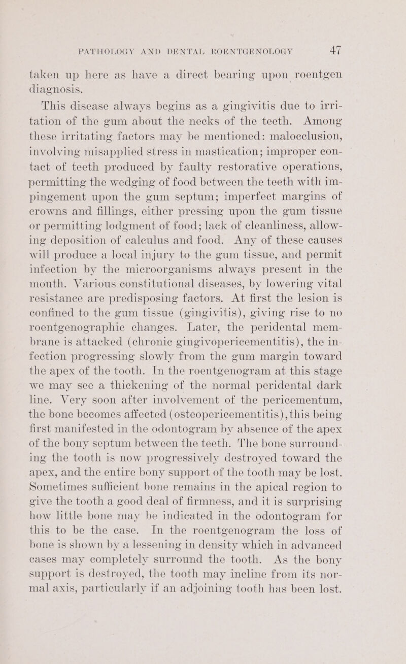 taken up here as have a direct bearing upon roentgen diagnosis. This disease always begins as a gingivitis due to irri- tation of the gum about the necks of the teeth. Among these irritating factors may be mentioned: malocclusion, involving misapplied stress in mastication; improper con- tact of teeth produced by faulty restorative operations, permitting the wedging of food between the teeth with im- pingement upon the gum septum; imperfect margins of crowns and fillings, either pressing upon the gum tissue or permitting lodgment of food; lack of cleanliness, allow- ing deposition of caleulus and food. Any of these causes will produce a local injury to the gum tissue, and permit infection by the microorganisms always present in the mouth. Various constitutional diseases, by lowering vital resistance are predisposing factors. At first the lesion is confined to the gum tissue (gingivitis), giving rise to no roentgenographic changes. Later, the peridental mem- brane is attacked (chronic gingivopericementitis), the in- fection progressing slowly from the gum margin toward the apex of the tooth. In the roentgenogram at this stage we may see a thickening of the normal peridental dark line. Very soon after involvement of the pericementum, the bone becomes affected (osteopericementitis), this being first manifested in the odontogram by absence of the apex ot the bony septum between the teeth. The bone surround- ing the tooth is now progressively destroyed toward the apex, and the entire bony support of the tooth may be lost. Sometimes sufficient bone remains in the apical region to give the tooth a good deal of firmness, and it is surprising’ how little bone may be indicated in the odontogram for this to be the case. In the roentgenogram the loss of bone is shown by a lessening in density which in advanced cases may completely surround the tooth. As the bony support is destroyed, the tooth may incline from its nor- mal axis, particularly if an adjoining tooth has been lost.