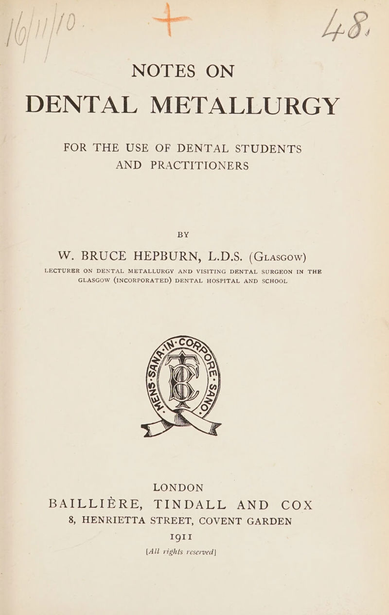 DENTAL METALLURGY FOR THE USE OF DENTAL STUDENTS AND PRACTITIONERS BY W. BRUCE HEPBURN, L.D.S. (Grascow) LECTURER ON DENTAL METALLURGY AND VISITING DENTAL SURGEON IN THE GLASGOW (INCORPORATED) DENTAL HOSPITAL AND SCHOOL [All rights reserved]