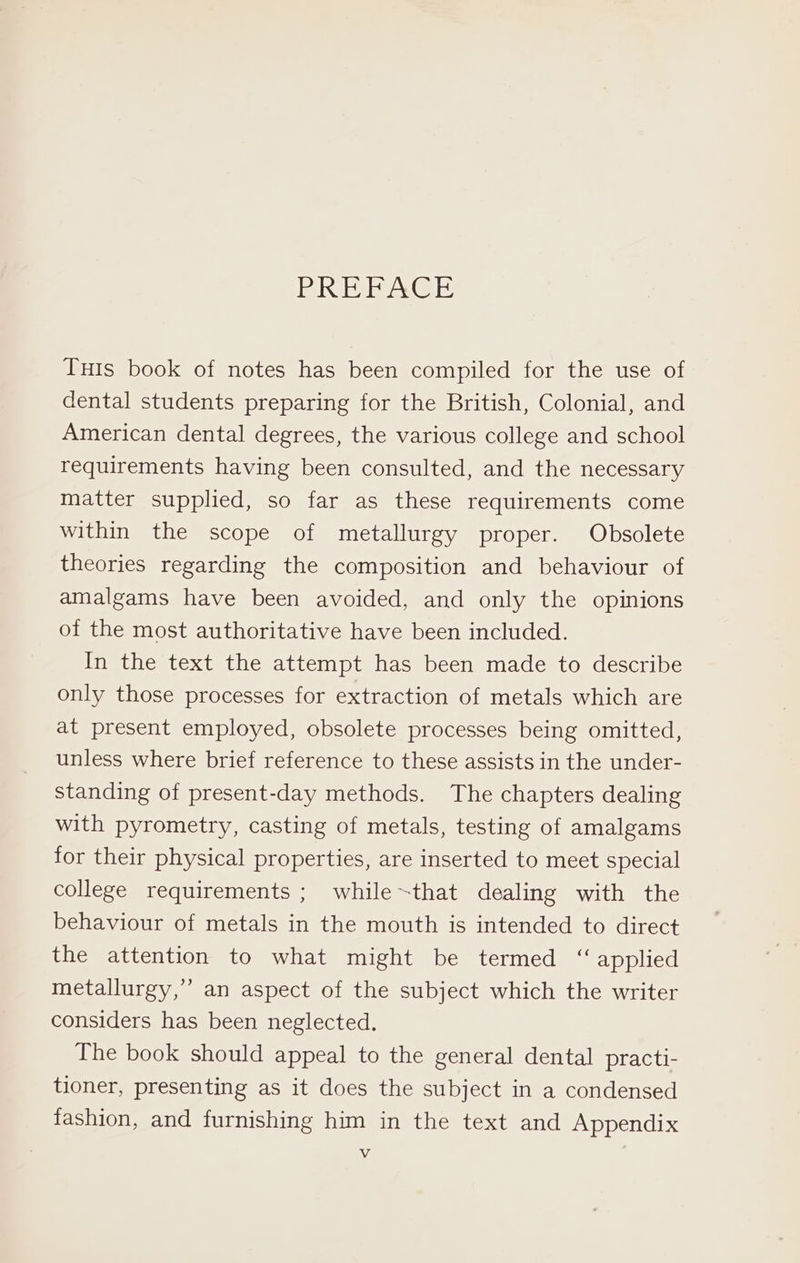 BR AG Tuts book of notes has been compiled for the use of dental students preparing for the British, Colonial, and American dental degrees, the various college and school requirements having been consulted, and the necessary matter supplied, so far as these requirements come within the scope of metallurgy proper. Obsolete theories regarding the composition and behaviour of amalgams have been avoided, and only the opinions of the most authoritative have been included. In the text the attempt has been made to describe only those processes for extraction of metals which are at present employed, obsolete processes being omitted, unless where brief reference to these assists in the under- standing of present-day methods. The chapters dealing with pyrometry, casting of metals, testing of amalgams for their physical properties, are inserted to meet special college requirements ; while~that dealing with the behaviour of metals in the mouth is intended to direct the attention to what might be termed “ applied metallurgy,’ an aspect of the subject which the writer considers has been neglected. The book should appeal to the general dental practi- tioner, presenting as it does the subject in a condensed fashion, and furnishing him in the text and Appendix Vv