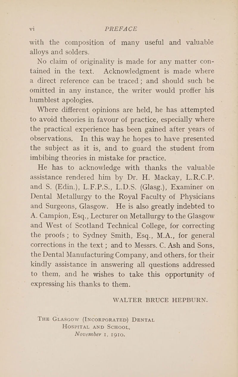 with the composition of many useful and valuable alloys and solders. No claim of originality is made for any matter con- tained in the text. Acknowledgment is made where a direct reference can be traced “and, shouldssuchebe omitted in any instance, the writer would proffer his humblest apologies. Where different opinions are held, he has attempted to avoid theories in favour of practice, especially where the practical experience has been gained after years of observations. In this way he hopes to have presented the subject as it is, and to guard the student from imbibing theories in mistake for practice. He has to acknowledge with thanks the valuable assistance rendered him by Dr. H. Mackay, L.R.C.P. and &gt;. (Hdin:), L.b.P.S,) LDS. (Glaseg:), Examinerson Dental Metallurgy to the Royal Faculty of Physicians and Surgeons, Glasgow. He is also greatly indebted to A. Campion, Esq., Lecturer on Metallurgy to the Glasgow and West of Scotland Technical College, for correcting the proofs ; to Sydney Smith, Esq., M.A., for general corrections in the text ; and to Messrs. C. Ash and Sons, the Dental Manufacturing Company, and others, for their kindly assistance in answering all questions addressed to them, and he wishes to take this opportunity of _ expressing his thanks to them. WALTER BRUCE HEPBURN. THE GLasGcow (INCORPORATED) DENTAL HOSPITAL AND SCHOOL, November 1, 1910.