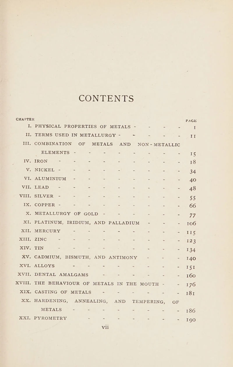 CONTENTS CHAPTER PAGE I. PHYSICAL PROPERTIES OF METALS - = = = I II. TERMS USED IN METALLURGY - st = = = Hil III. COMBINATION OF METALS AND NON-METALLIC ELEMENTS - - ~ - - . - - 15 IV. IRON - - . - - - - - - 18 V. NICKEL - - - - ~ - - - - 34 VI, ALUMINIUM - : - - - - - - 40 Vile LEAD. = - - - - - - - ee AS VIII. SILVER - - - - . - - - - 55 IX. COPPER - - - - - - - - - 66 X. METALLURGY OF GOLD - - - . - 7 7, XI, PLATINUM, IRIDIUM, AND PALLADIUM - - - 106 XII. MERCURY - . - ~ - - - - II5 XIII. ZINC . - - - - - - - =e 23 SIV se LIN - . = : - - - - 134 XV. CADMIUM, BISMUTH, AND ANTIMONY - - - 140 SV UEACLOYS - - - - ~ - - = ISI XVII. DENTAL AMALGAMS - . - - - - 160 XVIII. THE BEHAVIOUR OF METALS IN THE MOUTH - 225176 XIX. CASTING OF METALS - - - - - - 181 XX. HARDENING, ANNEALING, AND TEMPERING, OF METALS - - - - - - - - 186 XXI. PYROMETRY - . . - - - - 190