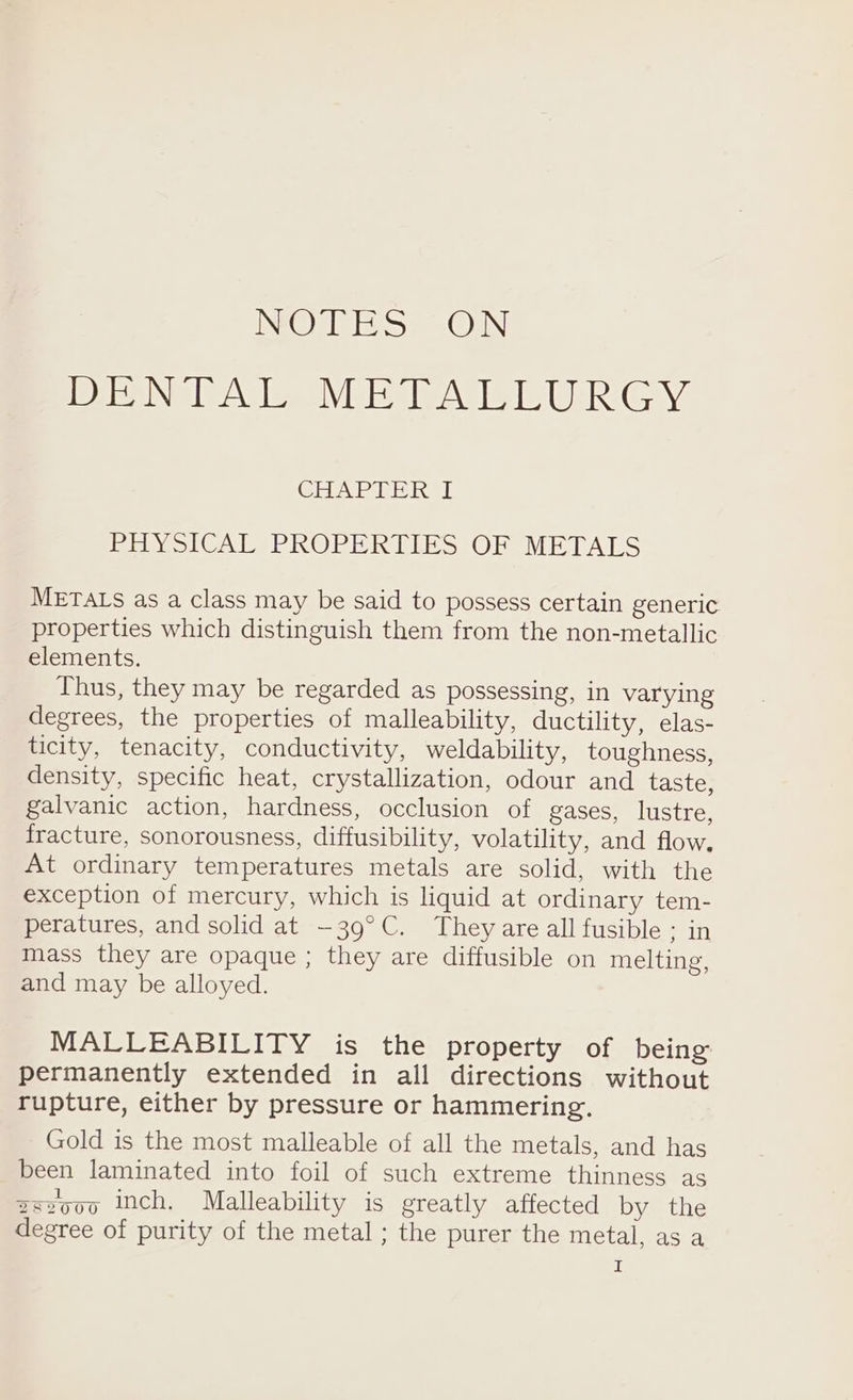 NOTES ON IDG IN TEAM, WOE IP AIL LIOR GHAPTER I PY olCAESPROPER ELES JOR METALS METALS as a class may be said to possess certain generic properties which distinguish them from the non-metallic elements. Thus, they may be regarded as possessing, in varying degrees, the properties of malleability, ductility, elas- ticity, tenacity, conductivity, weldability, toughness, density, specific heat, crystallization, odour and taste, galvanic action, hardness, occlusion of gases, lustre, fracture, sonorousness, diffusibility, volatility, and flow. At ordinary temperatures metals are solid, with the exception of mercury, which is liquid at ordinary tem- peratures, and solid at —39°C. They are all fusible ; in mass they are opaque ; they are diffusible on melting, and may be alloyed. MALLEABILITY is the property of being permanently extended in all directions without rupture, either by pressure or hammering. Gold is the most malleable of all the metals, and has been laminated into foil of such extreme thinness as zszoo0 mch. Malleability is greatly affected by the degree of purity of the metal ; the purer the metal, as a