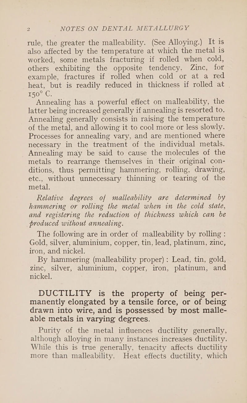 rule, the greater the malleability. (See Alloying.) It is also affected by the temperature at which the metal is worked, some metals fracturing if rolled when cold, others exhibiting the opposite tendency. Zinc, for example, fractures if rolled when cold or at a red heat, but is readily reduced in thickness if rolled at THO 1G. Annealing has a powerful effect on malleability, the latter being increased generally if annealing is resorted to. Annealing generally consists in raising the temperature of the metal, and allowing it to cool more or less slowly. Processes for annealing vary, and are mentioned where necessary in the treatment of the individual metals. Annealing may be said to cause the molecules of the metals to rearrange themselves in their original con- ditions, thus permitting hammering, rolling, drawing, etc., without unnecessary thinning or tearing of the metal. Relative degrees of malleability are determined by hammering or rolling the metal when in the cold state, and registering the reduction of thickness which can be produced without annealing. The following are in order of malleability by rolling: Gold, silver, aluminium, copper, tin, lead, platinum, zinc, iron, and nickel. By hammering (malleability proper) : Lead, tin, gold, zinc, silver, aluminium, copper, iron, platinum, and nickel. DUCTILITY is the property of being per- manently elongated by a tensile force, or of being drawn into wire, and is possessed by most malle- able metals in varying degrees. Purity of the metal influences ductility generally, although alloying in many instances increases ductility. While this is true generally, tenacity affects ductility more than malleability. Heat effects ductility, which