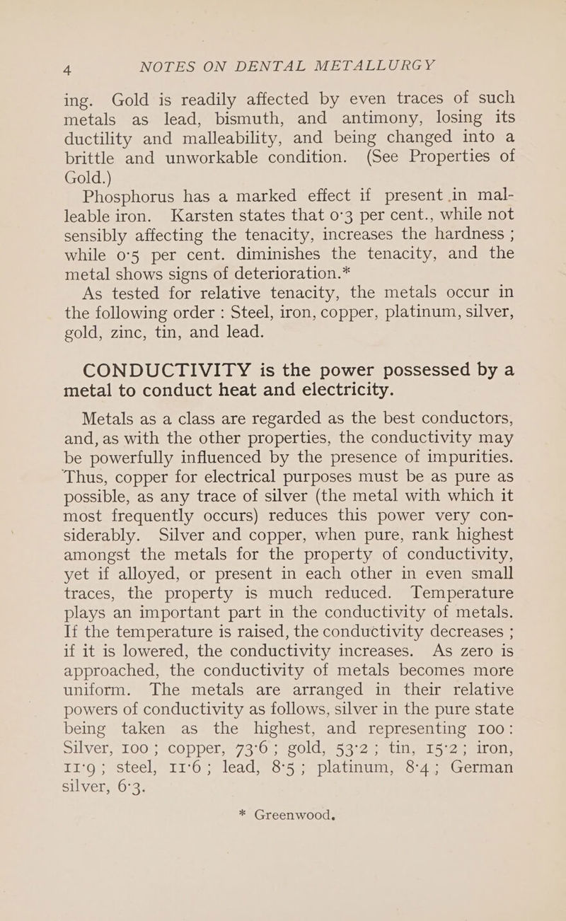 ing. Gold is readily affected by even traces of such metals as lead, bismuth, and antimony, losing its ductility and malleability, and being changed into a brittle and unworkable condition. (See Properties of Gold.) Phosphorus has a marked effect if present in mal- leable iron. Karsten states that 0-3 per cent., while not sensibly affecting the tenacity, increases the hardness ; while 05 per cent. diminishes the tenacity, and the metal shows signs of deterioration.* As tested for relative tenacity, the metals occur in the following order : Steel, iron, copper, platinum, silver, gold, zinc, tin, and lead. CONDUCTIVITY is the power possessed by a metal to conduct heat and electricity. Metals as a class are regarded as the best conductors, and, as with the other properties, the conductivity may be powerfully influenced by the presence of impurities. Thus, copper for electrical purposes must be as pure as possible, as any trace of silver (the metal with which it most frequently occurs) reduces this power very con- siderably. Silver and copper, when pure, rank highest amongst the metals for the property of conductivity, yet if alloyed, or present in each other in even small traces, the property is much reduced. Temperature plays an important part in the conductivity of metals. If the temperature is raised, the conductivity decreases ; if it is lowered, the conductivity increases. As zero is approached, the conductivity of metals becomes more uniform. The metals are arranged in their relative powers of conductivity as follows, silver in the pure state being taken as the highest, and representing 100: silver, 100*'}*= copper, 73-0; soldi 53°23 tin ws, 2. miro T1‘O< steel -11'Os* leadiG*5)s) platinum 64a Geman silver, 6°3. * Greenwood.