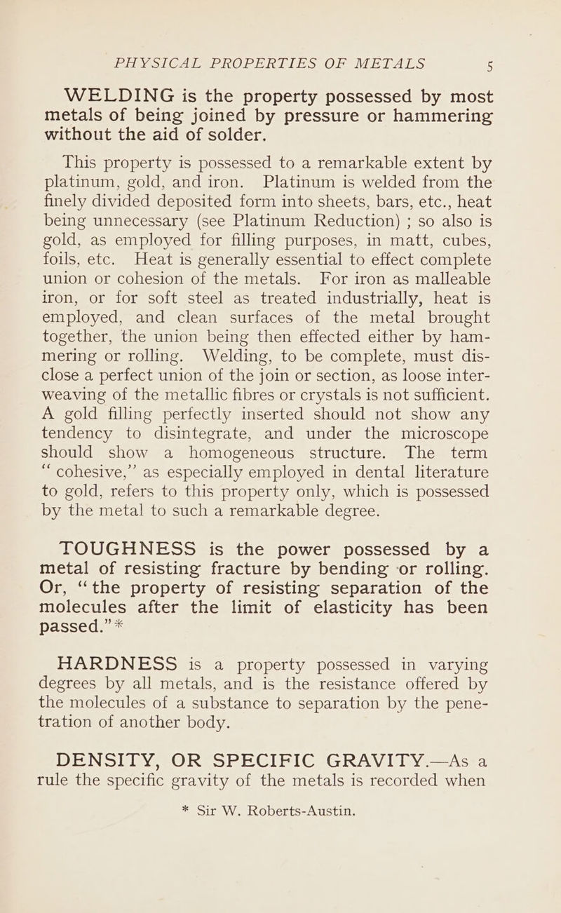 WELDING is the property possessed by most metals of being joined by pressure or hammering without the aid of solder. This property is possessed to a remarkable extent by platinum, gold, and iron. Platinum is welded from the finely divided deposited form into sheets, bars, etc., heat being unnecessary (see Platinum Reduction) ; so also is gold, as employed for filling purposes, in matt, cubes, foils, etc. Heat is generally essential to effect complete union or cohesion of the metals. For iron as malleable iron, or for soft steel as treated industrially, heat is employed, and clean surfaces of the metal brought together, the union being then effected either by ham- mering or rolling. Welding, to be complete, must dis- close a perfect union of the join or section, as loose inter- weaving of the metallic fibres or crystals is not sufficient. A gold filling perfectly inserted should not show any tendency to disintegrate, and under the microscope should show a homogeneous structure. The term “ cohesive,” as especially employed in dental literature to gold, refers to this property only, which is possessed by the metal to such a remarkable degree. TOUGHNESS is the power possessed by a metal of resisting fracture by bending or rolling. Or, “the property of resisting separation of the molecules after the limit of elasticity has been passed.” * HARDNESS is a property possessed in varying degrees by all metals, and is the resistance offered by the molecules of a substance to separation by the pene- tration of another body. DENSITY, OR SPECIFIC GRAVITY.—As a rule the specific gravity of the metals is recorded when * Sir W. Roberts-Austin.