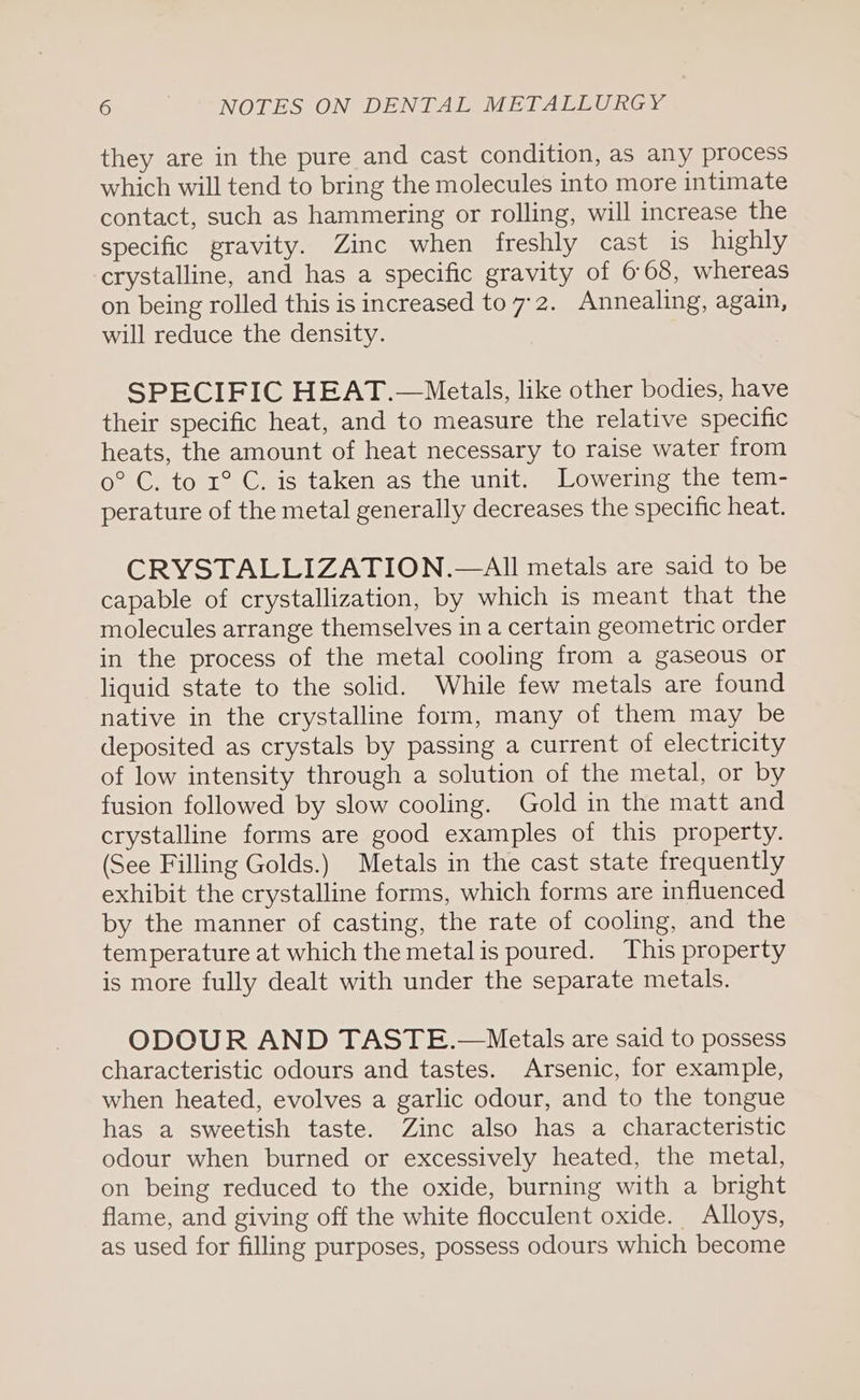 they are in the pure and cast condition, as any process which will tend to bring the molecules into more intimate contact, such as hammering or rolling, will increase the specific gravity. Zinc when freshly cast 1s highly crystalline, and has a specific gravity of 6°68, whereas on being rolled this is increased to 7-2. Annealing, again, will reduce the density. SPECIFIC HEAT.—Metals, like other bodies, have their specific heat, and to measure the relative specific heats, the amount of heat necessary to raise water from 0° C. to 1° C. is taken as the unit. Lowering the tem- perature of the metal generally decreases the specific heat. CRYSTALLIZATION.—AI metals are said to be capable of crystallization, by which is meant that the molecules arrange themselves in a certain geometric order in the process of the metal cooling from a gaseous or liquid state to the solid. While few metals are found native in the crystalline form, many of them may be deposited as crystals by passing a current of electricity of low intensity through a solution of the metal, or by fusion followed by slow cooling. Gold in the matt and crystalline forms are good examples of this property. (See Filling Golds.) Metals in the cast state frequently exhibit the crystalline forms, which forms are influenced by the manner of casting, the rate of cooling, and the temperature at which the metalis poured. This property is more fully dealt with under the separate metals. ODOUR AND TASTE.—Metals are said to possess characteristic odours and tastes. Arsenic, for example, when heated, evolves a garlic odour, and to the tongue has a sweetish taste. Zinc also has a characteristic odour when burned or excessively heated, the metal, on being reduced to the oxide, burning with a bright flame, and giving off the white flocculent oxide. Alloys, as used for filling purposes, possess odours which become