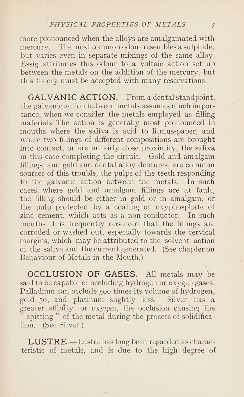 more pronounced when the alloys are amalgamated with mercury. The most common odour resembles a sulphide, but varies even in separate mixings of the same alloy. Essig attributes this odour to a voltaic action set up between the metals on the addition of the mercury, but this theory must be accepted with many reservations. GALVANIC ACTION.—From a dental standpoint, the galvanic action between metals assumes much impor- tance, when we consider the metals employed as filling materials. The action is generally most pronounced in mouths where the saliva is acid to litmus-paper, and where two fillings of different compositions are brought into contact, or are in fairly close proximity, the saliva in this case completing the circuit. Gold and amalgam fillings, and gold and dental alloy dentures, are common sources of this trouble, the pulps of the teeth responding to the galvanic action between the metals. In such cases, where gold and amalgam fillings are at fault, the filling should be either in gold or in amalgam, or the pulp protected by a coating of oxyphosphate of zinc cement, which acts‘as a non-conductor. In such mouths it is frequently observed that the fillings are corroded or washed out, especially towards the cervical margins, which may be attributed to the solvent action of the saliva and thecurrent generated. (See chapter on Behaviour of Metals in the Mouth.) OCCLUSION OF GASES.—AIl metals may be said to be capable of occluding hydrogen or oxygen gases. Palladium can occlude 500 times its volume of hydrogen, gold 50, and platinum slightly less. Silver has a greater affinity for oxygen, the occlusion causing the “ spitting ’’ of the metal during the process of solidifica- jecerat, Weise: Siihiere) LUSTRE.—Lustre has long been regarded as charac- teristic of metals, and is due to the high degree of