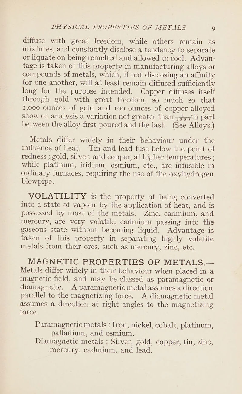 diffuse with great freedom, while others remain as mixtures, and constantly disclose a tendency to separate or liquate on being remelted and allowed to cool. Advan- tage is taken of this property in manufacturing alloys or compounds of metals, which, if not disclosing an affinity for one another, will at least remain diffused sufficiently long for the purpose intended. Copper diffuses itself through gold with great freedom, so much so that I,000 ounces of gold and 100 ounces of copper alloyed show on analysis a variation not greater than ;,/),th part between the alloy first poured and the last. (See Alloys.) Metals differ widely in their behaviour under the influence of heat. Tin and lead fuse below the point of redness ; gold, silver, and copper, at higher temperatures ; while platinum, iridium, osmium, etc., are infusible in ordinary furnaces, requiring the use of the oxyhydrogen blowpipe. VOLATILITY is the property of being converted into a state of vapour by the application of heat, and is possessed by most of the metals. Zinc, cadmium, and mercury, are very volatile, cadmium passing into the gaseous state without becoming liquid. Advantage is taken of this property in separating highly volatile metals from their ores, such as mercury, zinc, etc. MAGNETIC PROPERTIES OF METALS.— Metals differ widely in their behaviour when placed in a magnetic field, and may be classed as paramagnetic or diamagnetic. A paramagnetic metal assumes a direction parallel to the magnetizing force. A diamagnetic metal assumes a direction at right angles to the magnetizing LOLCe: Paramagnetic metals : Iron, nickel, cobalt, platinum, palladium, and osmium. Diamagietic metals : Silver, gold, copper, tin, zinc, mercury, cadmium, and lead.