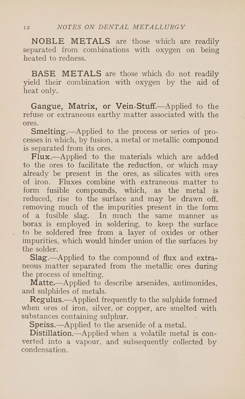 NOBLE METALS are those which are readily separated from combinations with oxygen on being heated to redness. BASE METALS are those which do not readily yield their combination with oxygen by the aid of heat only. Gangue, Matrix, or Vein-Stuff.—Applied to the refuse or extraneous earthy matter associated with the ores. Smelting.—Applied to the process or series of pro- cesses in which, by fusion, a metal or metallic compound is separated from its ores. Flux.—Applied to the materials which are added to the ores to facilitate the reduction, or which may already be present in the ores, as silicates with ores of iron. Fluxes combine with extraneous matter to form fusible compounds, which, as the metal is reduced, rise to the surface and may be drawn off, removing much of the impurities present in the form of a fusible slag. In much the same manner as borax is employed in soldering, to keep the surface to be soldered free from a layer of oxides or other impurities, which would hinder union of the surfaces by the solder. Slag.—Applied to the compound of flux and extra- neous matter separated from the metallic ores during the process of smelting. Matte.—Applied to describe arsenides, antimonides, and sulphides of metals. Regulus.—Applied frequently to the sulphide formed when ores of iron, silver, or copper, are smelted with substances containing sulphur. Speiss.—Applied to the arsenide of a metal. Distillation.—Applied when a volatile metal is con- verted into a vapour, and subsequently collected by condensation.