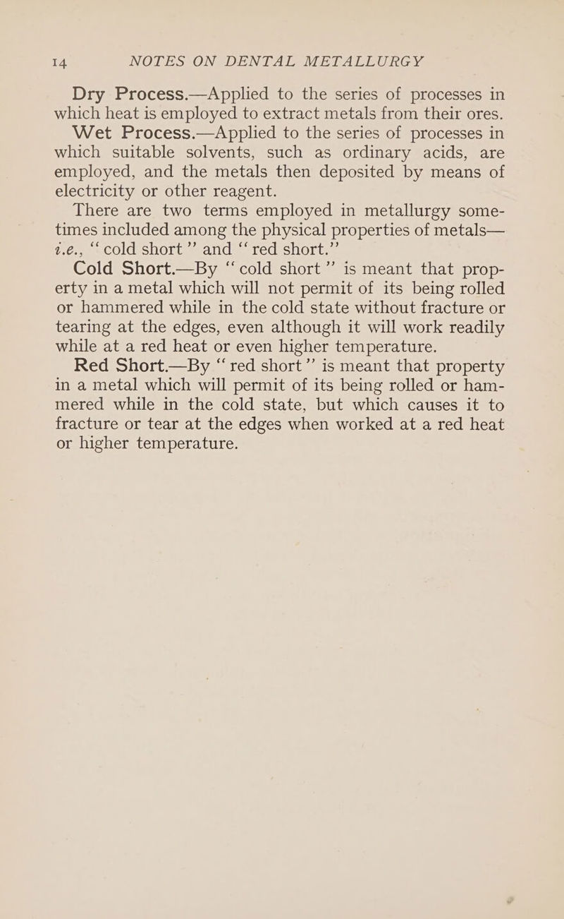 Dry Process.—Applied to the series of processes in which heat is employed to extract metals from their ores. Wet Process.—Applied to the series of processes in which suitable solvents, such as ordinary acids, are employed, and the metals then deposited by means of electricity or other reagent. There are two terms employed in metallurgy some- times included among the physical properties of metals— z.€., ‘cold short ” and “red short.” Cold Short.—By “cold short ”’ is meant that prop- erty in a metal which will not permit of its being rolled or hammered while in the cold state without fracture or tearing at the edges, even although it will work readily while at a red heat or even higher temperature. Red Short.—By “red short” is meant that property in a metal which will permit of its being rolled or ham- mered while in the cold state, but which causes it to fracture or tear at the edges when worked at a red heat or higher temperature.