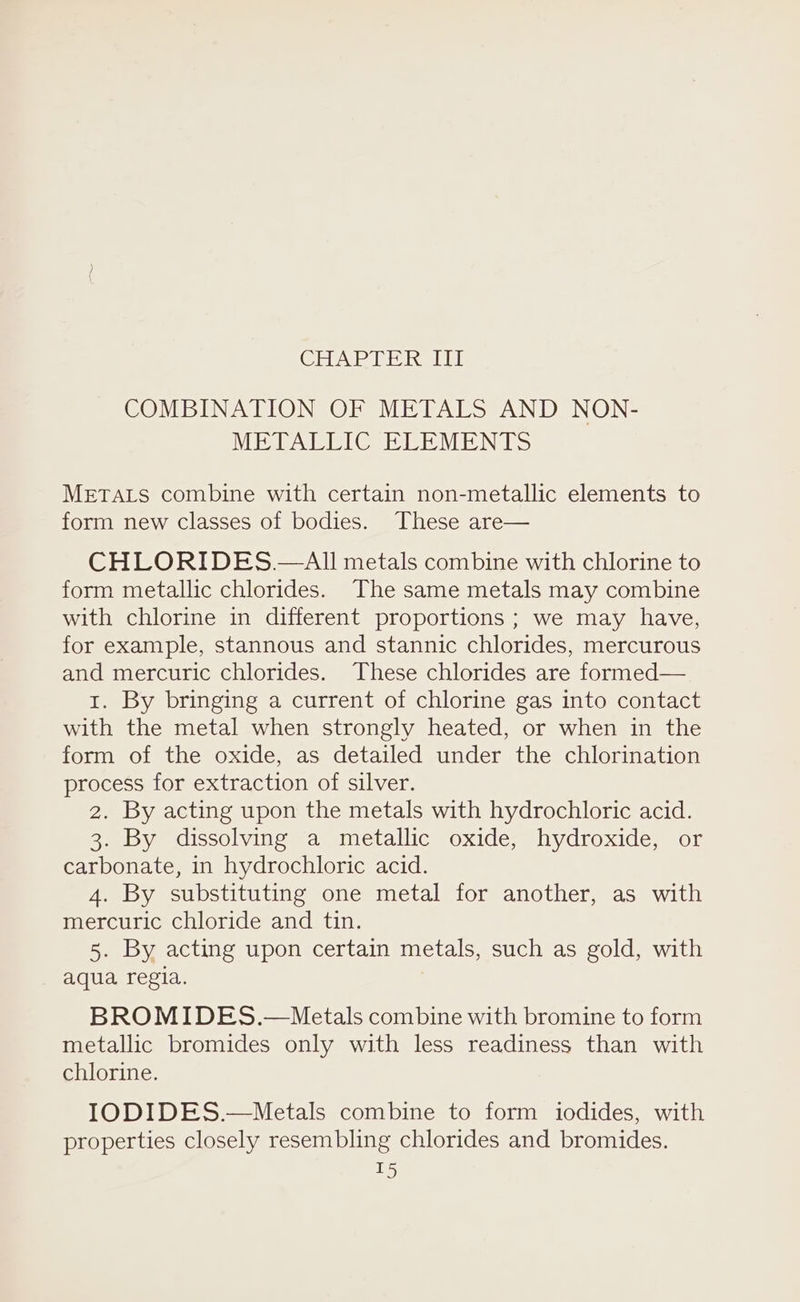 CHAR LH Kellt COMBINATION OF METALS AND NON- METALLIC ELEMENTS METALS combine with certain non-metallic elements to form new classes of bodies. These are— CHLORIDES.—All metals combine with chlorine to form metallic chlorides. The same metals may combine with chlorine in different proportions ; we may have, for example, stannous and stannic chlorides, mercurous and mercuric chlorides. These chlorides are formed— 1. By bringing a current of chlorine gas into contact with the metal when strongly heated, or when in the form of the oxide, as detailed under the chlorination process for extraction of silver. 2. By acting upon the metals with hydrochloric acid. 3. By dissolving a metallic oxide, hydroxide, or carbonate, in hydrochloric acid. 4. By substituting one metal for another, as with mercuric chloride and tin. 5. By acting upon certain metals, such as gold, with aqua regia. BROMIDES.—Metals combine with bromine to form metallic bromides only with less readiness than with chlorine. IODIDES.—Metals combine to form iodides, with properties closely resembling chlorides and bromides.