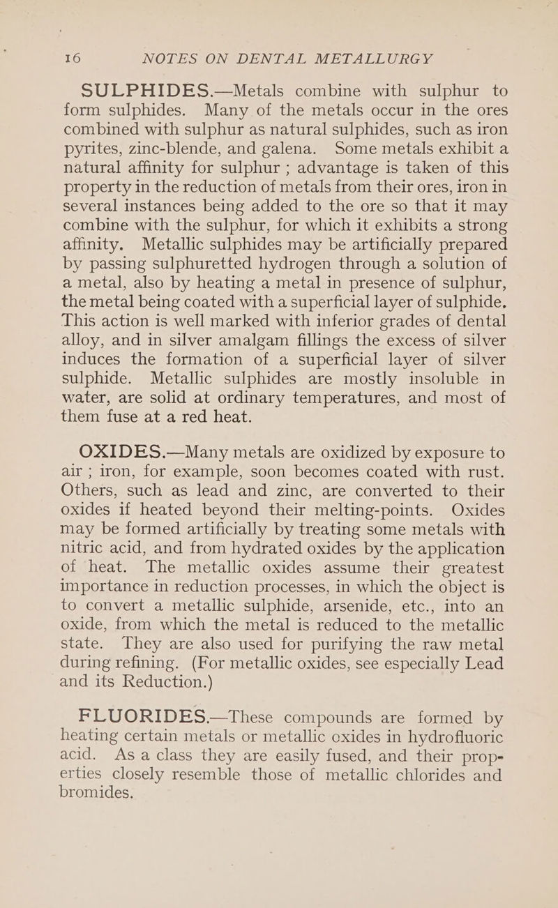 SULPHIDES.—Metals combine with sulphur to form sulphides. Many of the metals occur in the ores combined with sulphur as natural sulphides, such as iron pyrites, zinc-blende, and galena. Some metals exhibit a natural affinity for sulphur ; advantage is taken of this property in the reduction of metals from their ores, iron in several instances being added to the ore so that it may combine with the sulphur, for which it exhibits a strong affinity. Metallic sulphides may be artificially prepared by passing sulphuretted hydrogen through a solution of a metal, also by heating a metal in presence of sulphur, the metal being coated with a superficial layer of sulphide, This action is well marked with inferior grades of dental alloy, and in silver amalgam fillings the excess of silver induces the formation of a superficial layer of silver sulphide. Metallic sulphides are mostly insoluble in water, are solid at ordinary temperatures, and most of them fuse at a red heat. OXIDES.—Many metals are oxidized by exposure to air ; iron, for example, soon becomes coated with rust. Others, such as lead and zinc, are converted to their oxides if heated beyond their melting-points. Oxides may be formed artificially by treating some metals with nitric acid, and from hydrated oxides by the application of heat. The metallic oxides assume their greatest importance in reduction processes, in which the object is to convert a metallic sulphide, arsenide, etc., into an oxide, from which the metal is reduced to the metallic state. They are also used for purifying the raw metal during refining. (For metallic oxides, see especially Lead and its Reduction.) FLUORIDES.—These compounds are formed by heating certain metals or metallic oxides in hydrofluoric acid. Asa class they are easily fused, and their prop- erties closely resemble those of metallic chlorides and bromides.