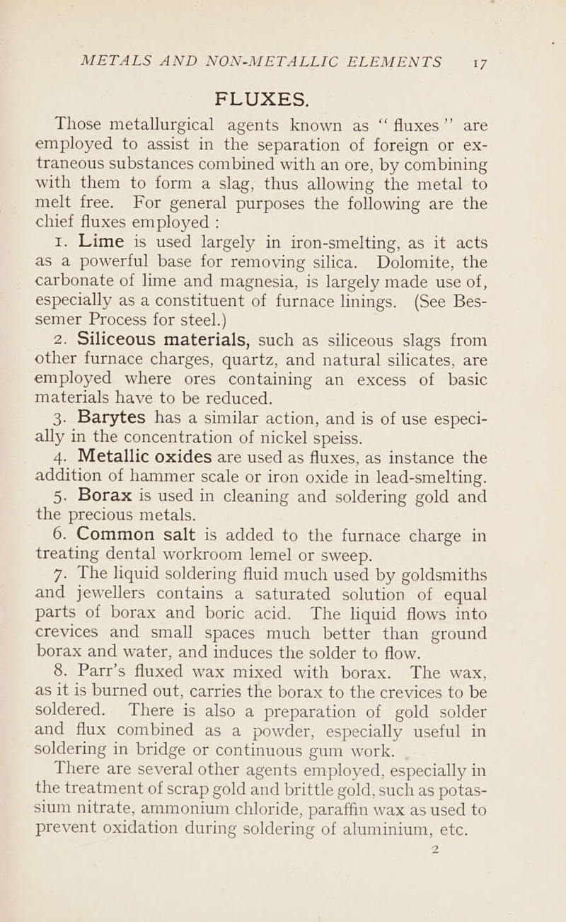 METALS AND NON-METALLIC ELEMENTS D7 SILI G Sy Those metallurgical agents known as “ fluxes”’ are employed to assist in the separation of foreign or ex- traneous substances combined with an ore, by combining with them to form a slag, thus allowing the metal to melt free. For general purposes the following are the chief fluxes employed : 1. Lime is used largely in iron-smelting, as it acts as a powerful base for removing silica. Dolomite, the carbonate of lime and magnesia, is largely made use of, especially as a constituent of furnace linings. (See Bes- semer Process for steel.) 2. Siliceous materials, such as siliceous slags from other furnace charges, quartz, and natural silicates, are employed where ores containing an excess of basic materials have to be reduced. 3. Barytes has a similar action, and is of use especi- ally in the concentration of nickel speiss. 4. Metallic oxides are used as fluxes, as instance the addition of hammer scale or iron oxide in lead-smelting. 5. Borax is used in cleaning and soldering gold and the precious metals. 6. Common salt is added to the furnace charge in treating dental workroom lemel or sweep. 7. The liquid soldering fluid much used by goldsmiths and jewellers contains a saturated solution of equal parts of borax and boric acid. The liquid flows into crevices and small spaces much better than ground borax and water, and induces the solder to flow. 8. Parr’s fluxed wax mixed with borax. The wax, as it is burned out, carries the borax to the crevices to be soldered. There is also a preparation of gold solder and flux combined as a powder, especially useful in soldering in bridge or continuous gum work. There are several other agents employed, especially in the treatment of scrap gold and brittle gold, such as potas- sium nitrate, ammonium chloride, paraffin wax as used to prevent oxidation during soldering of aluminium, etc. Zz