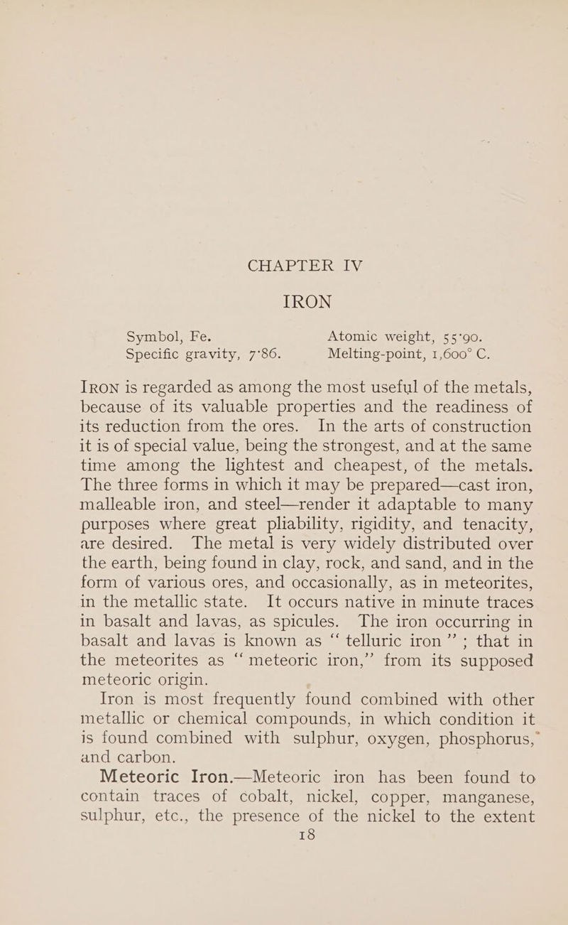 CHAP EE Revi IRON Symbol, Fe. Atomic weight, 55°90. Specific gravity, 7°86. Melting-point, 1,600° C. IRON is regarded as among the most useful of the metals, because of its valuable properties and the readiness of its reduction from the ores. In the arts of construction it is of special value, being the strongest, and at the same time among the lightest and cheapest, of the metals. The three forms in which it may be prepared—cast iron, malleable iron, and steel—render it adaptable to many purposes where great pliability, rigidity, and tenacity, are desired. The metal is very widely distributed over the earth, being found in clay, rock, and sand, and in the form of various ores, and occasionally, as in meteorites, in the metallic state. It occurs native in minute traces in basalt and lavas, as spicules. The iron occurring in basalt and lavas is known as “ telluric iron ’”’ ; that in the meteorites as “‘ meteoric iron,’ from its supposed meteoric origin. Iron is most frequently found combined with other metallic or chemical compounds, in which condition it is found combined with sulphur, oxygen, phosphorus, and carbon. Meteoric Iron.—Meteoric iron has been found to contain traces of cobalt, nickel, copper, manganese, sulphur, etc., the presence of the nickel to the extent