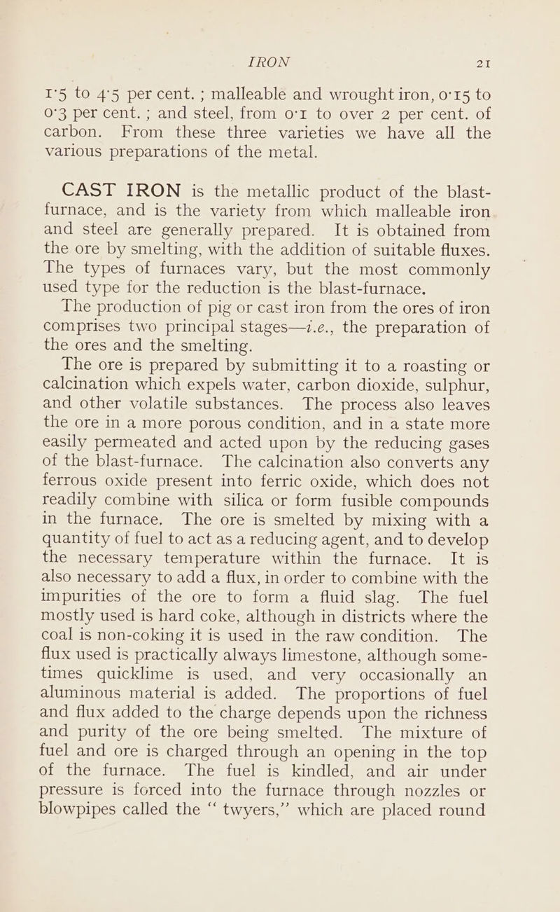 IRON PAN I'5 to 4°5 per cent. ; malleable and wrought iron, 0'15 to 0-3 per cent. ; and steel, from 0°r to over 2 per cent. of carbon. From these three varieties we have all the various preparations of the metal. CAST IRON is the metallic product of the blast- furnace, and is the variety from which malleable iron and steel are generally prepared. It is obtained from the ore by smelting, with the addition of suitable fluxes. The types of furnaces vary, but the most commonly used type for the reduction is the blast-furnace. The production of pig or cast iron from the ores of iron comprises two principal stages—7.e., the preparation of the ores and the smelting. The ore is prepared by submitting it to a roasting or calcination which expels water, carbon dioxide, sulphur, and other volatile substances. The process also leaves the ore in a more porous condition, and in a state more easily permeated and acted upon by the reducing gases of the blast-furnace. The calcination also converts any ferrous oxide present into ferric oxide, which does not readily combine with silica or form fusible compounds in the furnace. The ore is smelted by mixing with a quantity of fuel to act as a reducing agent, and to develop the necessary temperature within the furnace. It is also necessary to add a flux, in order to combine with the impurities of the ore to form a fluid slag. The fuel mostly used is hard coke, although in districts where the coal is non-coking it is used in the raw condition. The flux used is practically always limestone, although some- times quicklime is used, and very occasionally an aluminous material is added. The proportions of fuel and flux added to the charge depends upon the richness and purity of the ore being smelted. The mixture of fuel and ore is charged through an opening in the top of the furnace. The fuel is kindled, and air under pressure is forced into the furnace through nozzles or blowpipes called the “ twyers,” which are placed round