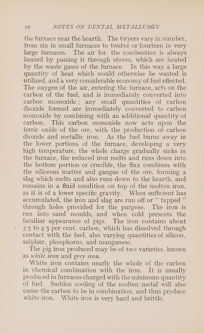 the furnace near the hearth. The twyers vary in number, from six-in small furnaces to twelve or fourteen in very large furnaces. The air for the combustion is always heated by passing it through stoves, which are heated by the waste gases of the furnace. In this way a large quantity of heat which would otherwise be wasted is utilized, and a very considerable economy of fuel effected. The oxygen of the air, entering the furnace, acts on the carbon of the fuel, and is immediately converted into carbon monoxide; any small quantities of carbon dioxide formed are immediately converted to carbon monoxide by combining with an additional quantity of carbon. This carbon monoxide now acts upon the ferric oxide of the ore, with the production of carbon dioxide and metallic iron. As the fuel burns away in the lower portions of the furnace, developing a very high temperature, the whole charge gradually sinks in the furnace, the reduced iron melts and runs down into the bottom portion or crucible, the flux combines with the siliceous matter and gangue of the ore, forming a slag which melts and also runs down to the hearth, and remains in a fluid condition on top of the molten iron, as it is of a lower specific gravity. When sufficient has accumulated, the iron and slag are run off or “‘ tapped ”’ through holes provided for the purpose. The iron is run into sand moulds, and when cold presents the familiar appearance of pigs. The iron contains about 3°5 to 4°5 per cent. carbon, which has dissolved through contact with the fuel, also varying quantities of silicon, sulphur, phosphorus, and manganese. The pig iron produced may be of two varieties, known as white tvon and grey iron. White iron contains nearly the whole of the carbon in chemical combination with the iron. It is usually produced in furnaces charged with the minimum quantity of fuel. Sudden cooling of the molten metal will also cause the carbon to be in combination, and thus produce white iron. White iron is very hard and brittle.