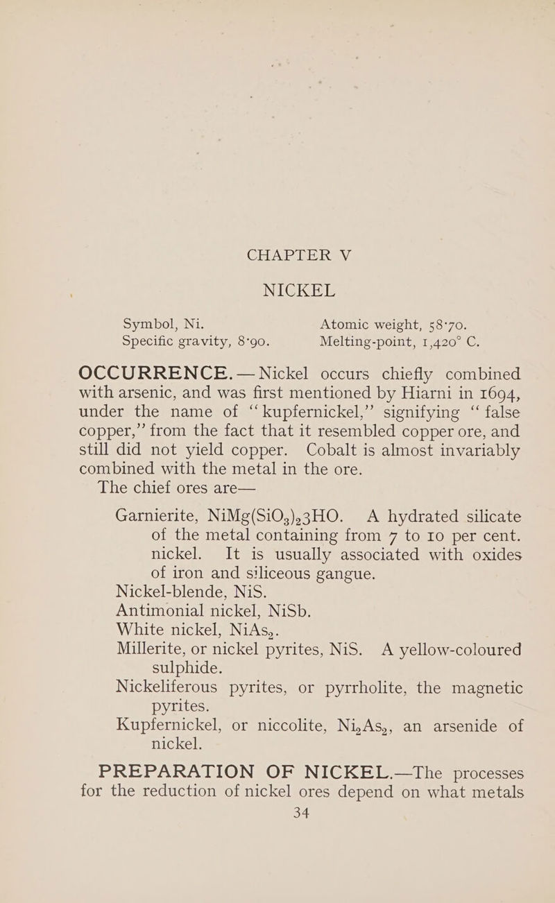 GHAP Pi ihay: NICKEL Symbol, Ni. Atomic weight, 58°70. Specific gravity, 8°90. Melting-point, 1,420° C. OCCURRENCE. — Nickel occurs chiefly combined with arsenic, and was first mentioned by Hiarni in 1694, under the name of “kupfernickel,” signifying “ false copper,” from the fact that it resembled copper ore, and still did not yield copper. Cobalt is almost invariably combined with the metal in the ore. The chief ores are— Garnierite, NiMg(SiO;),3HO. A hydrated silicate of the metal containing from 7 to Io per cent. nickel. It is usually associated with oxides of iron and siliceous gangue. Nickel-blende, NiS. Antimonial nickel, NiSb. White nickel, NiAs,. Millerite, or nickel pyrites, NiS. A yellow-coloured sulphide. Nickeliferous pyrites, or pyrrholite, the magnetic pyrites. Kupfernickel, or niccolite, Ni,As,, an arsenide of nickel. PREPARATION OF NICKEL.—The processes for the reduction of nickel ores depend on what metals