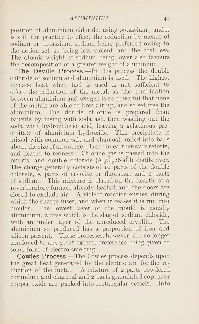 position of aluminium chloride, using potassium ; andit is still the practice to effect the reduction by means of sodium or potassium, sodium being preferred owing to the action set up being less violent, and the cost less. The atomic weight of sodium being lower also favours the decomposition of a greater weight of aluminium. The Deville Process.—In this process the double chloride of sodium and aluminium is used. The highest furnace heat when fuel is used is not sufficient to effect the reduction of the metal, as the combination between aluminium and oxygen is so powerful that none of the metals are able to break it up, and so set free the aluminium. The double chloride is prepared from bauxite by fusing with soda ash, then washing out the soda with hydrochloric acid, leaving a gelatinous pre- cipitate of aluminium hydroxide. This precipitate is mixed with common salt and charcoal, rolled into balls about the size of an orange, placed in earthenware retorts, and heated to redness. Chlorine gas is passed into the retorts, and double chloride (Al,Cl,2NaClI) distils over. The charge generally consists of 10 parts of the double chloride, 5 parts of cryolite or fluorspar, and 2 parts of sodium. This mixture is placed on the hearth of a reverberatory furnace already heated, and the doors are closed to exclude air. A violent reaction ensues, during which the charge fuses, and when it ceases it is run into moulds. The lowest layer of the mould is usually aluminium, above which is the slag of sodium chloride, with an under layer of the unreduced cryolite. The aluminium so produced has a proportion of iron and silicon present. These processes, however, are no longer employed to any great extent, preference being given to some form of electro-smelting. Cowles Process.—The Cowles process depends upon the great heat generated by the electric arc for the re- duction of the metal. A mixture of 2 parts powdered corundum and charcoal and 2 parts granulated copper or copper oxide are packed into rectangular vessels. Into