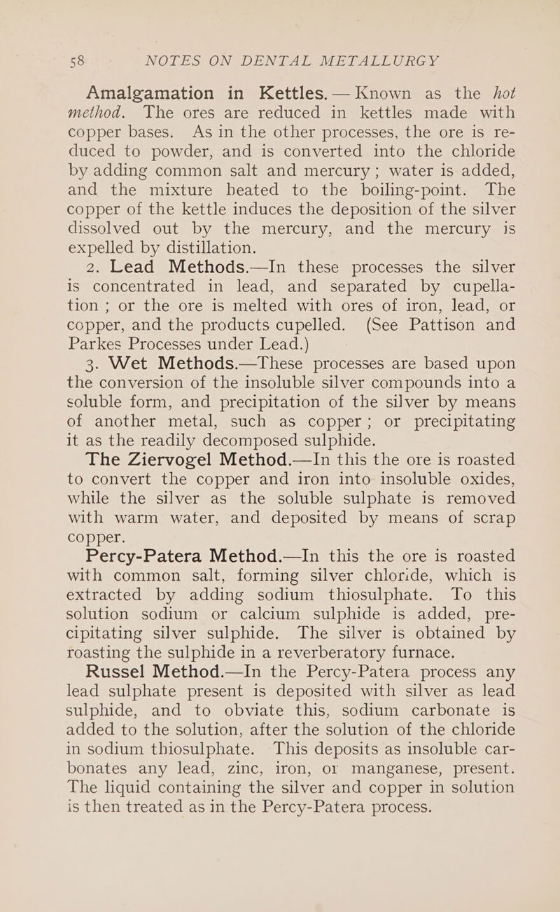 Amalgamation in Kettles.— Known as the hot method. The ores are reduced in kettles made with copper bases. As in the other processes, the ore is re- duced to powder, and is converted into the chloride by adding common salt and mercury; water is added, and the mixture heated to the boiling-point. The copper of the kettle induces the deposition of the silver dissolved out by the mercury, and the mercury is expelled by distillation. 2. Lead Methods.—In these processes the silver is concentrated in lead, and separated by cupella- tion ; or the ore is melted with ores of iron, lead, or copper, and the products cupelled. (See Pattison and Parkes Processes under Lead.) 3. Wet Methods.—These processes are based upon the conversion of the insoluble silver compounds into a soluble form, and precipitation of the silver by means of another metal, such as copper; or precipitating it as the readily decomposed sulphide. The Ziervogel Method.—In this the ore is roasted to convert the copper and iron into insoluble oxides, while the silver as the soluble sulphate is removed with warm water, and deposited by means of scrap copper. Percy-Patera Method.—lIn this the ore is roasted with common salt, forming silver chloride, which is extracted by adding sodium thiosulphate. To this solution sodium or calcium sulphide is added, pre- cipitating silver sulphide. The silver is obtained by roasting the sulphide in a reverberatory furnace. Russel Method.—In the Percy-Patera process any lead sulphate present is deposited with silver as lead sulphide, and to obviate this, sodium carbonate is added to the solution, after the solution of the chloride in sodium thiosulphate. This deposits as insoluble car- bonates any lead, zinc, iron, or manganese, present. The liquid containing the silver and copper in solution is then treated as in the Percy-Patera process.