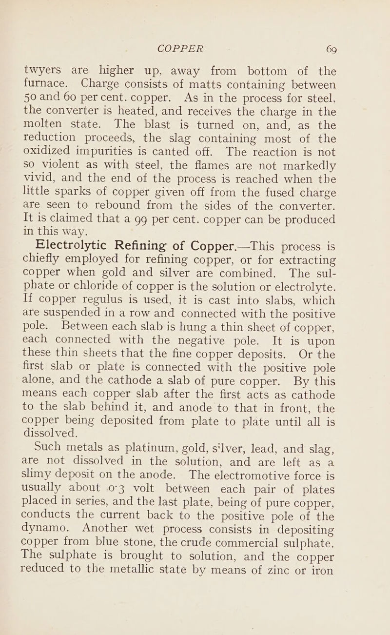 twyers are higher up, away from bottom of the furnace. Charge consists of matts containing between 50 and 60 percent. copper. As in the process for steel, the converter is heated, and receives the charge in the molten state. The blast is turned on, and, as the reduction proceeds, the slag containing most of the oxidized impurities is canted off. The reaction is not so violent as with steel, the flames are not markedly vivid, and the end of the process is reached when the little sparks of copper given off from the fused charge are seen to rebound from the sides of the converter. It is claimed that a 99 per cent. copper can be produced in this way. Electrolytic Refining of Copper—tThis process is chiefly employed for refining copper, or for extracting copper when gold and silver are combined. The sul- phate or chloride of copper is the solution or electrolyte. If copper regulus is used, it is cast into slabs, which are suspended in a row and connected with the positive pole. Between each slab is hung a thin sheet of copper, each connected with the negative pole. It is upon these thin sheets that the fine copper deposits. Or the first slab or plate is connected with the positive pole alone, and the cathode a slab of pure copper. By this means each copper slab after the first acts as cathode to the slab behind it, and anode to that in front, the copper being deposited from plate to plate until all is dissolved. Such metals as platinum, gold, s‘lver, lead, and slag, are not dissolved in the solution, and are left as a slimy deposit on the anode. The electromotive force is usually about 03 volt between each pair of plates placed in series, and the last plate, being of pure copper, conducts the current back to the positive pole of the dynamo. Another wet process consists in depositing copper from blue stone, the crude commercial sulphate. The sulphate is brought to solution, and the copper reduced to the metallic state by means of zinc or iron