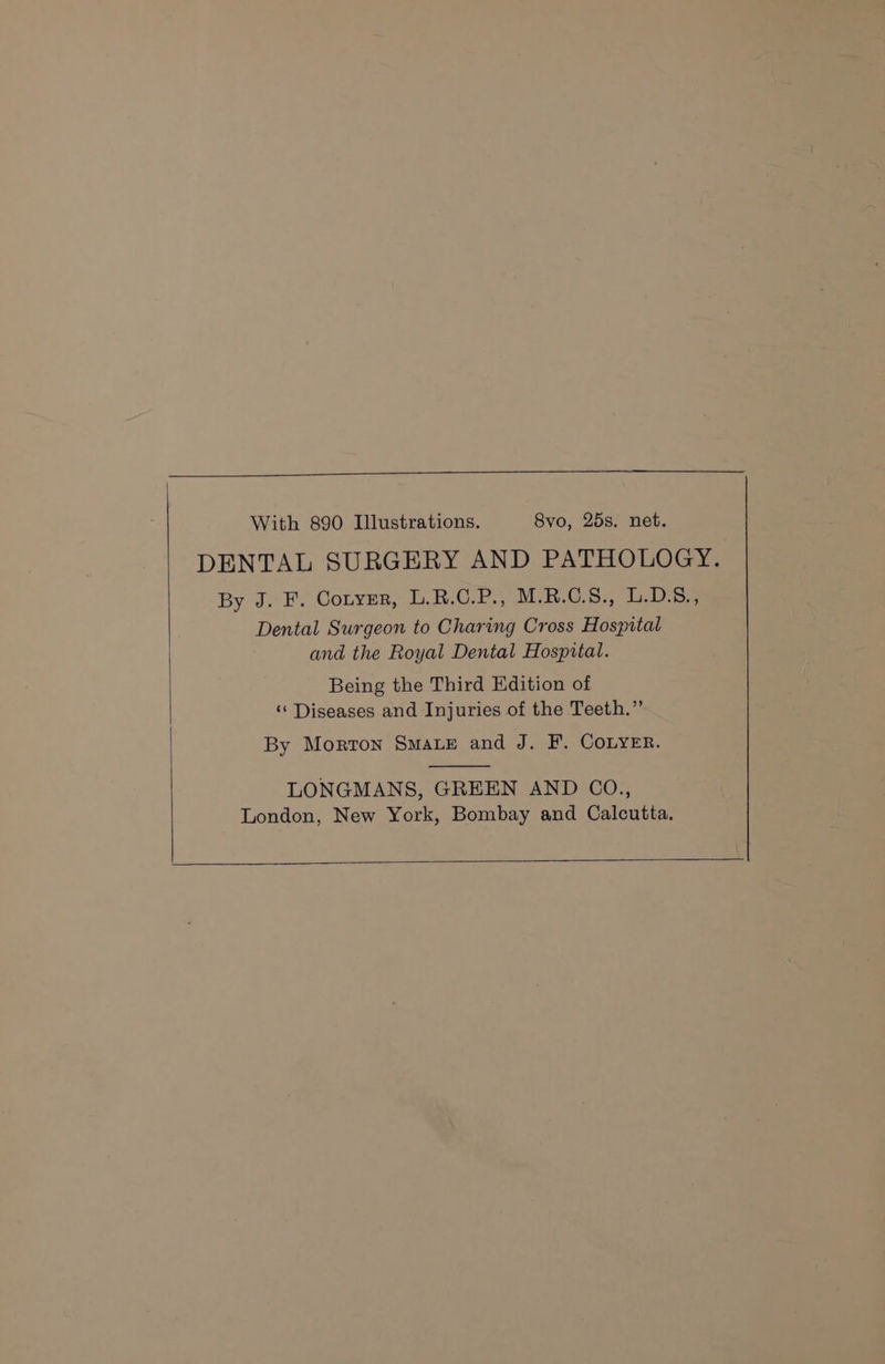 With 890 Illustrations. 8yo, 25s. net. DENTAL SURGERY AND PATHOLOGY. By J. F. Coryer, L.R.C.P., M.R.C.S., L.D.8., Dental Surgeon to Charing Cross Hospital and the Royal Dental Hospital. Being the Third Edition of ‘‘ Diseases and Injuries of the Teeth.” By Morton Smae and J. F. COLYER. LONGMANS, GREEN AND CO., London, New York, Bombay and Calcutta.