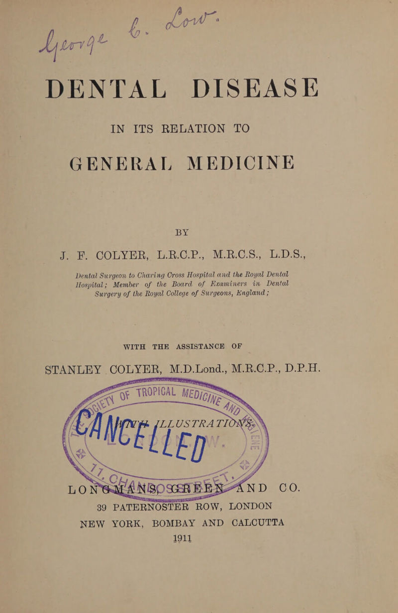 DENTAL DISEASE IN ITS RELATION TO GENERAL MEDICINE BY fee COLYER, L.RO.P. AMR S., Lobes. Dental Surgeon to Charing Cross Hospital and the Royal Dental Hospital; Member of the Board of Examiners in Dental Surgery of the Royal College of Surgeons, England ; WITH THE ASSISTANCE OF