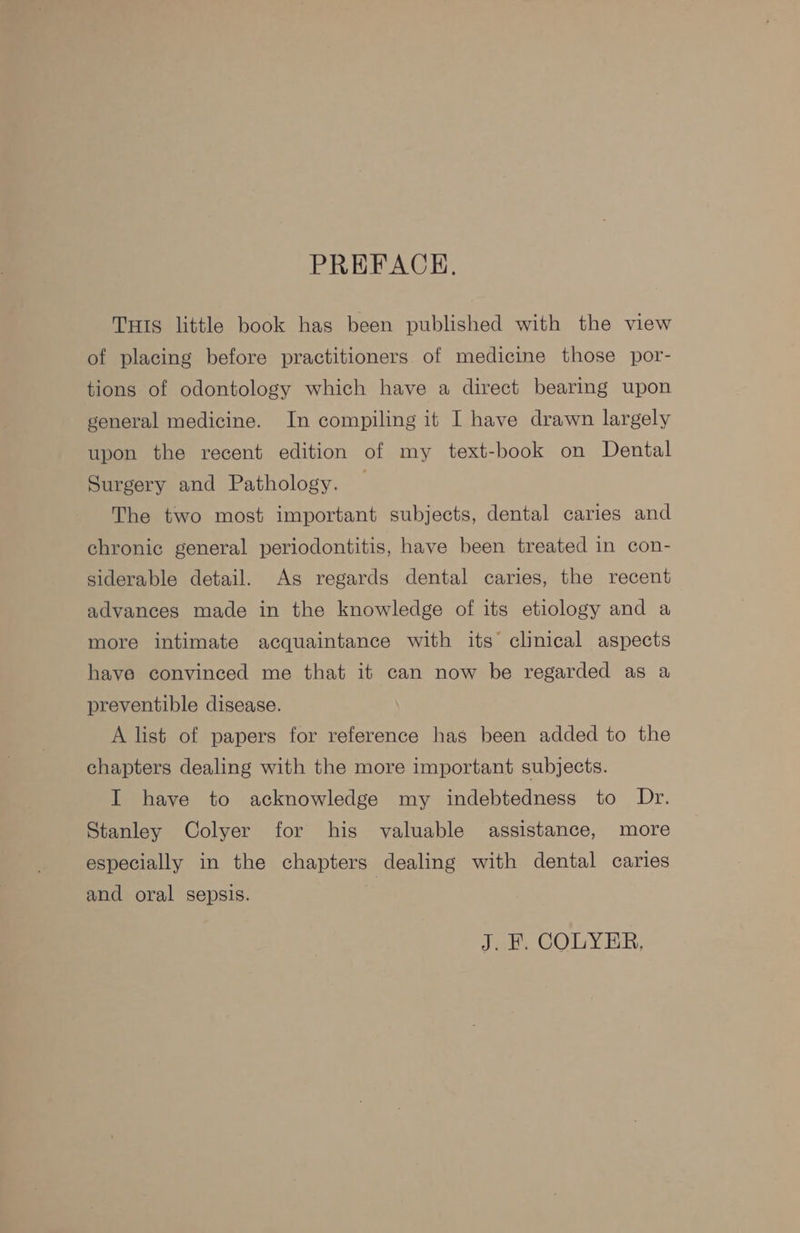 PREFACE. THIS little book has been published with the view of placing before practitioners of medicine those por- tions of odontology which have a direct bearing upon general medicine. In compiling it I have drawn largely upon the recent edition of my text-book on Dental Surgery and Pathology. The two most important subjects, dental caries and chronic general periodontitis, have been treated in con- siderable detail. As regards dental caries, the recent advances made in the knowledge of its etiology and a more intimate acquaintance with its clinical aspects have convinced me that it can now be regarded as a preventible disease. A list of papers for reference has been added to the chapters dealing with the more important subjects. I have to acknowledge my indebtedness to Dr. Stanley Colyer for his valuable assistance, more especially in the chapters dealing with dental caries and oral sepsis. J. F. COLYER,