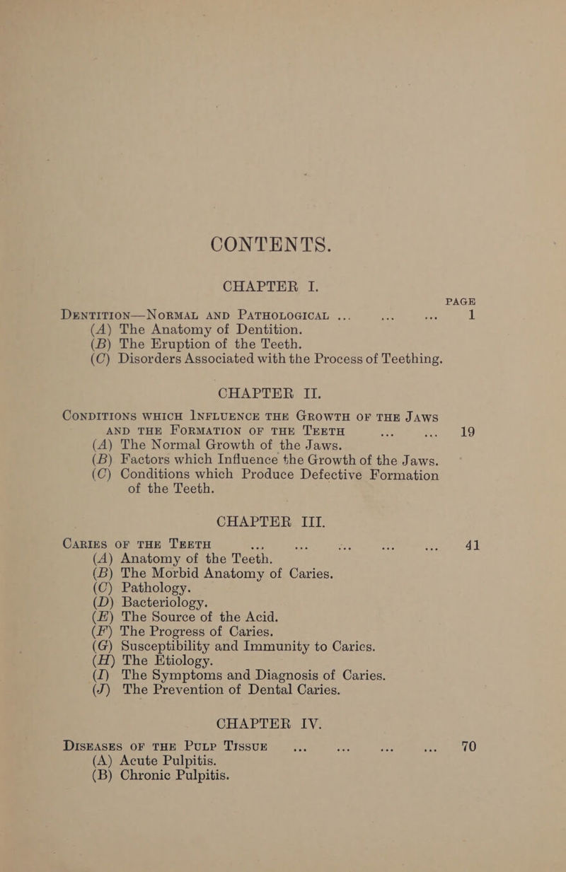 CONTENTS. CHAPTER I. PAGE DENTITION—NORMAL AND PATHOLOGICAL ... rae ive 1 (A) The Anatomy of Dentition. (B) The Eruption of the Teeth. (C) Disorders Associated with the Process of Teething. CHAPTER II. CONDITIONS WHICH INFLUENCE THE GROWTH OF THE JAWS AND THE FORMATION OF THE TEETH we Sas 19 (A) The Normal Growth of the Jaws. (B) Factors which Influence the Growth of the Jaws. (C) Conditions which Produce Defective Formation of the Teeth. CHAPTER III. CARIES OF THE TEETH =a a or = ae 4] (A) Anatomy of the Teeth. (B) The Morbid Anatomy of Caries. (C) Pathology. (D) Bacteriology. (EZ) The Source of the Acid. (f’) The Progress of Caries. (G) Susceptibility and Immunity to Caries. (H) The Etiology. (I) The Symptoms and Diagnosis of Caries. (J) The Prevention of Dental Caries. CHAPTER IV. DISEASES OF THE Putp TIssuE Lee ae Ee ae 70 (A) Acute Pulpitis. (B) Chronic Pulpitis.