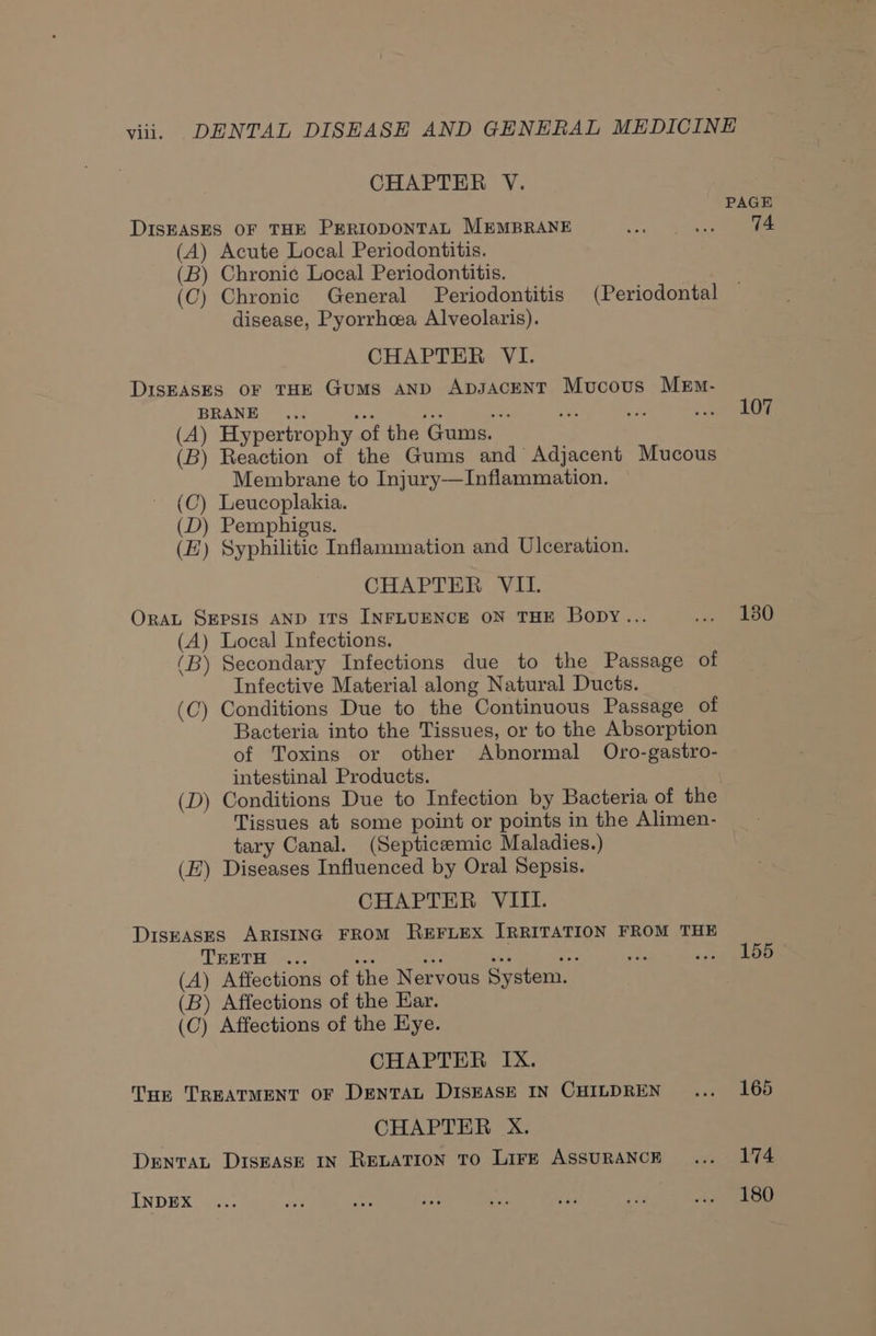 viii. DENTAL DISEASE AND GENERAL MEDICINE CHAPTER V. PAGE DISEASES OF THE PERIODONTAL MEMBRANE ere (A) Acute Local Periodontitis. (B) Chronic Local Periodontitis. (C) Chronic General Periodontitis (Periodontal disease, Pyorrhca Alveolaris). CHAPTER VI. DisEASES OF THE Gums AND ApDsaceNnT Mucous MEm- BRANE ... ea yee Ao oe e Rega to (A) Hypertrophy of the Gums. (B) Reaction of the Gums and Adjacent Mucous Membrane to Injury—Inflammation. (C) Leucoplakia. (D) Pemphigus. (EZ) Syphilitic Inflammation and Ulceration. CHAPTER VIL. OrAL SEPSIS AND ITS INFLUENCE ON THE Bopy... ae ee (A) Local Infections. (B) Secondary Infections due to the Passage of Infective Material along Natural Ducts. (C) Conditions Due to the Continuous Passage of Bacteria into the Tissues, or to the Absorption of Toxins or other Abnormal Oro-gastro- intestinal Products. (D) Conditions Due to Infection by Bacteria of the Tissues at some point or points in the Alimen- tary Canal. (Septiceemic Maladies.) (EZ) Diseases Influenced by Oral Sepsis. CHAPTER VIII. DiskASES ARISING FROM REFLEX IRRITATION FROM THE TEETH ... a ai bia TT ats &lt;scip pee (A) Affections of the Nervous System. (B) Affections of the Ear. (C) Affections of the Hye. CHAPTER IX. Tur TREATMENT OF DENTAL DISEASE IN CHILDREN... 165 CHAPTER X. DENTAL DISEASE IN RELATION TO LirE ASSURANCE... 174 INDEX ... a8 on ioe bs se rer i LOO