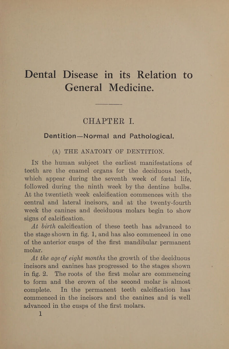 Dental Disease in its Relation to General Medicine. CHAPTER I. Dentition—Normal and Pathological. (A) THE ANATOMY OF DENTITION. IN the human subject the earliest manifestations of teeth are the enamel organs for the deciduous teeth, which appear during the seventh week of fcetal life, followed during the ninth week by the dentine bulbs. At the twentieth week calcification commences with the central and lateral incisors, and at the twenty-fourth week the canines and deciduous molars begin to show signs of calcification. At birth calcification of these teeth has advanced to the stage shown in fig. 1, and has also commenced in one of the anterior cusps of the first mandibular permanent molar. At the age of eight months the growth of the deciduous incisors and canines has progressed to the stages shown in fig. 2. The roots of the first molar are commencing to form and the crown of the second molar is almost complete. In the permanent teeth calcification has: commenced in the incisors and the canines and is well advanced in the cusps of the first molars.