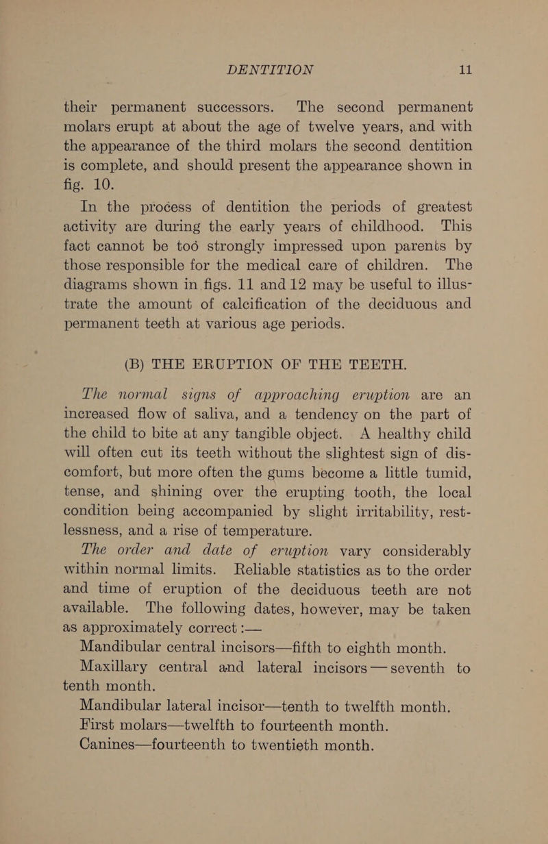 their permanent successors. The second permanent molars erupt at about the age of twelve years, and with the appearance of the third molars the second dentition is complete, and should present the appearance shown in fig. 10. In the process of dentition the periods of greatest activity are during the early years of childhood. This fact cannot be too strongly impressed upon parents by those responsible for the medical care of children. The diagrams shown in figs. 11 and 12 may be useful to illus- trate the amount of calcification of the deciduous and permanent teeth at various age periods. (B) THE ERUPTION OF THE TEETH. The normal signs of approaching erwption are an increased flow of saliva, and a tendency on the part of the child to bite at any tangible object. A healthy child will often cut its teeth without the slightest sign of dis- comfort, but more often the gums become a little tumid, tense, and shining over the erupting tooth, the local condition being accompanied by slight irritability, rest- lessness, and a rise of temperature. The order and date of eruption vary considerably within normal limits. Reliable statistics as to the order and time of eruption of the deciduous teeth are not available. The following dates, however, may be taken as approximately correct :— Mandibular central incisors—fifth to eighth month. Maxillary central and lateral incisors— seventh to tenth month. Mandibular lateral incisor—tenth to twelfth month. First molars—twelfth to fourteenth month. Canines—fourteenth to twentieth month.