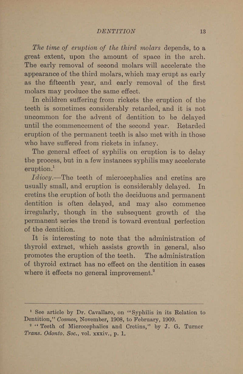 The tume of erwption of the third molars depends, to a great extent, upon the amount of space in the arch. The early removal of second molars will accelerate the appearance of the third molars, which may erupt as early as the fifteenth year, and early removal of the first molars may produce the same effect. In children suffering from rickets the eruption of the teeth is sometimes considerably retarded, and it is not uncommon for the advent of dentition to be delayed until the commencement of the second year. Retarded eruption of the permanent teeth is also met with in those who have suffered from rickets in infancy. The general effect of syphilis on eruption is to delay the process, but in a few instances syphilis may accelerate eruption.’ Idiocy.—The teeth of microcephalics and cretins are usually small, and eruption is considerably delayed. In cretins the eruption of both the deciduous and permanent dentition is often delayed, and may also commence irregularly, though in the subsequent growth of the permanent series the trend is toward.eventual perfection of the dentition. It is interesting to note that the administration of thyroid extract, which assists growth in general, also promotes the eruption of the teeth. The administration of thyroid extract has no effect on the dentition in cases where it effects no general improvement.” 1 See article by Dr. Cavallaro, on ‘‘Syphilis in its Relation to Dentition,’’ Cosmos, November, 1908, to February, 1909. 2 “Teeth of Microcephalics and Cretins,” by J. G. Turner Trans. Odonto. Soc., vol. xxxiv., p. 1.