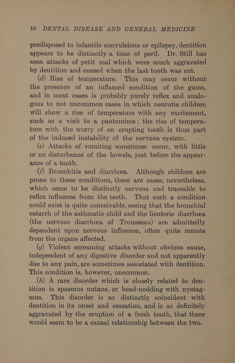 predisposed to infantile convulsions or epilepsy, dentition appears to be distinctly a time of peril. Dr. Still has seen attacks of petit mal which were much aggravated by dentition and ceased when the last tooth was cut. (d) Rise of temperature. This may occur without the presence of an inflamed condition of the gums, and in most cases is probably purely reflex and analo- gous to not uncommon cases in which neurotie children will show a rise of temperature with any excitement, such as a visit to a pantomime; the rise of tempera- ture with the worry of an erupting tooth is thus part of the induced instability of the nervous system. (e) Attacks of vomiting sometimes occur, with little or no disturbance of the bowels, just before the appear- ance of a tooth. (f) Bronchitis and diarrhea. Although children are prone to these conditions, there are cases, nevertheless, which seem to be distinctly nervous and traceable to reflex influence from the teeth. That such a condition could exist is quite conceivable, seeing that the bronchial catarrh of the asthmatic child and the lienteric diarrhoea (the nervous diarrhcea of Trousseau) are admittedly dependent upon neryous influence, often quite remote from the organs affected. (g) Violent screaming attacks without obvious cause, independent of any digestive disorder and not apparently due to any pain, are sometimes associated with dentition. This condition is, however, uncommon. (h) A rare disorder which is closely related to den- tition is spasmus nutans, or head-nodding with nystag- mus. This disorder is so distinctly coincident with dentition in its onset and cessation, and is so definitely aggravated by the eruption of a fresh tooth, that there would seem to be a causal relationship between the two.